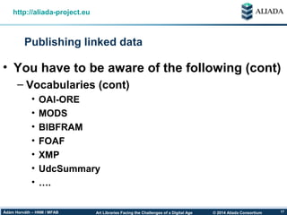 © 2014 Aliada ConsortiumArt Libraries Facing the Challenges of a Digital AgeÁdám Horváth – HNM / MFAB 17
Publishing linked data
http://aliada-project.eu
• You have to be aware of the following (cont)
– Vocabularies (cont)
• OAI-ORE
• MODS
• BIBFRAM
• FOAF
• XMP
• UdcSummary
• ….
 
