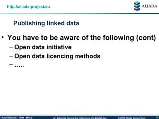 © 2014 Aliada ConsortiumArt Libraries Facing the Challenges of a Digital AgeÁdám Horváth – HNM / MFAB 19
Publishing linked data
http://aliada-project.eu
• You have to be aware of the following (cont)
– Open data initiative
– Open data licencing methods
– …..
 
