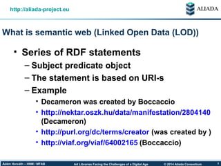 © 2014 Aliada ConsortiumArt Libraries Facing the Challenges of a Digital AgeÁdám Horváth – HNM / MFAB 3
What is semantic web (Linked Open Data (LOD))
http://aliada-project.eu
• Series of RDF statements
– Subject predicate object
– The statement is based on URI-s
– Example
• Decameron was created by Boccaccio
• http://nektar.oszk.hu/data/manifestation/2804140
(Decameron)
• http://purl.org/dc/terms/creator (was created by )
• http://viaf.org/viaf/64002165 (Boccaccio)
 