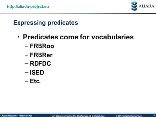 © 2014 Aliada ConsortiumArt Libraries Facing the Challenges of a Digital AgeÁdám Horváth – HNM / MFAB 5
Expressing predicates
http://aliada-project.eu
• Predicates come for vocabularies
– FRBRoo
– FRBRer
– RDFDC
– ISBD
– Etc.
 