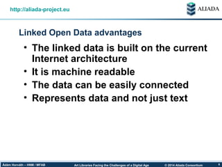 © 2014 Aliada ConsortiumArt Libraries Facing the Challenges of a Digital AgeÁdám Horváth – HNM / MFAB 6
Linked Open Data advantages
http://aliada-project.eu
• The linked data is built on the current
Internet architecture
• It is machine readable
• The data can be easily connected
• Represents data and not just text
 