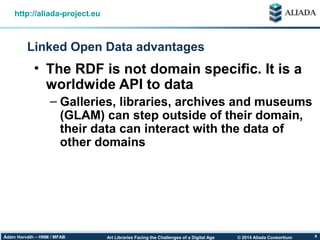 © 2014 Aliada ConsortiumArt Libraries Facing the Challenges of a Digital AgeÁdám Horváth – HNM / MFAB 9
Linked Open Data advantages
http://aliada-project.eu
• The RDF is not domain specific. It is a
worldwide API to data
– Galleries, libraries, archives and museums
(GLAM) can step outside of their domain,
their data can interact with the data of
other domains
 