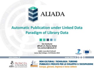 Automatic Publication under Linked Data 
Paradigm of Library Data 
Ivo Contursi 
@Cult srl, Roma (Italy) 
ivo.contursi@atcult.it 
LuBeC, Lucca Beni Culturali 
Lucca, Real Collegio, 9-10 Ottobre 2014 
 