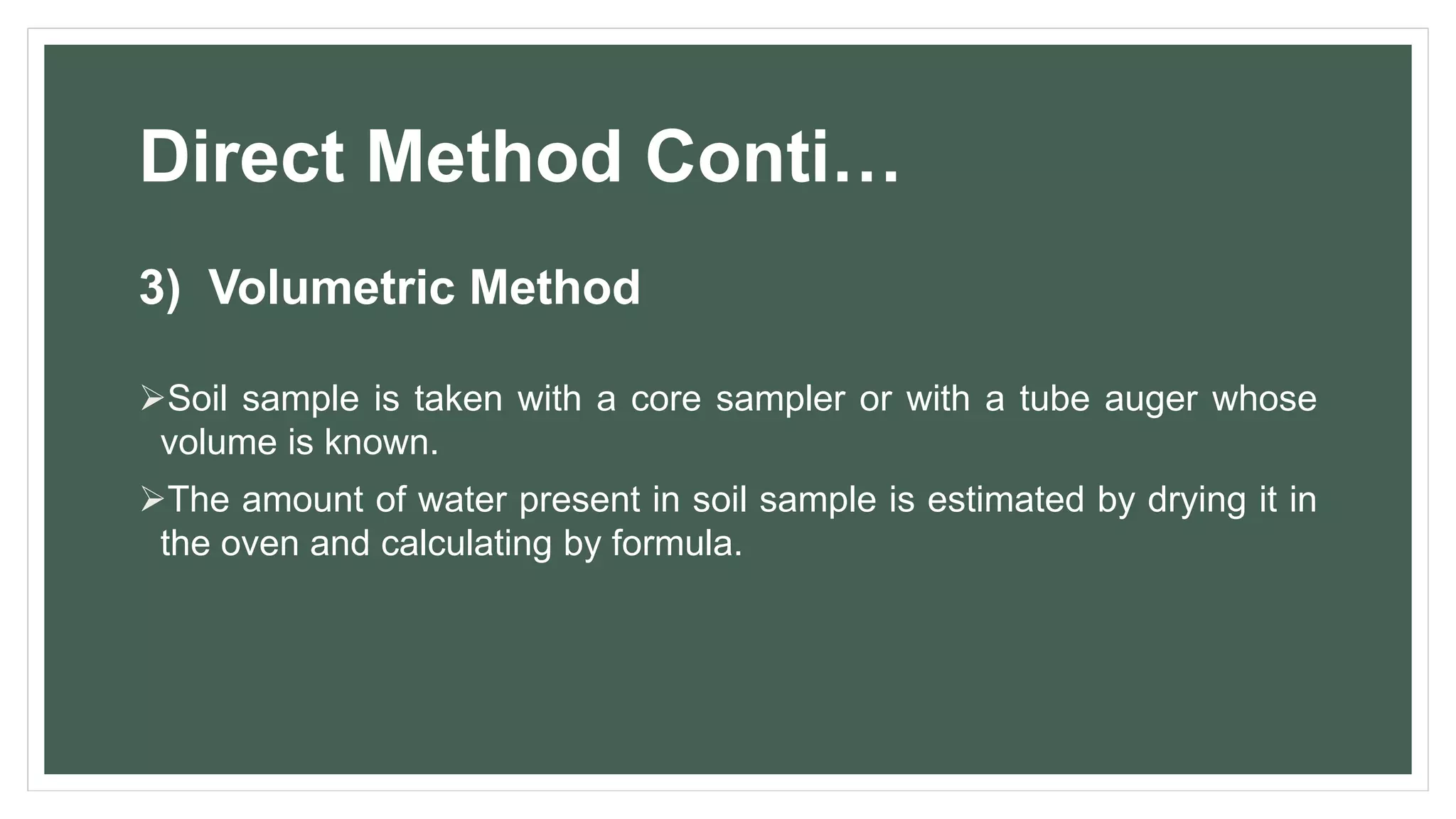 Direct Method Conti…
3) Volumetric Method
Soil sample is taken with a core sampler or with a tube auger whose
volume is known.
The amount of water present in soil sample is estimated by drying it in
the oven and calculating by formula.
 