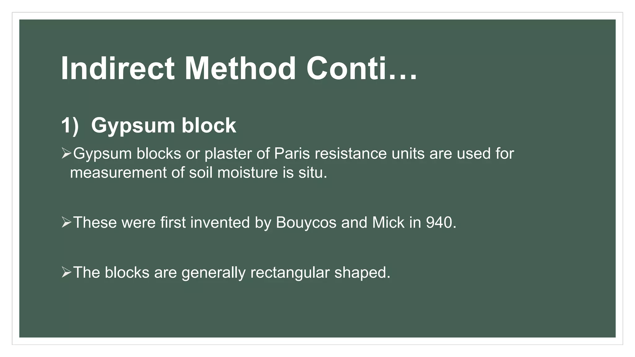 Indirect Method Conti…
1) Gypsum block
Gypsum blocks or plaster of Paris resistance units are used for
measurement of soil moisture is situ.
These were first invented by Bouycos and Mick in 940.
The blocks are generally rectangular shaped.
 