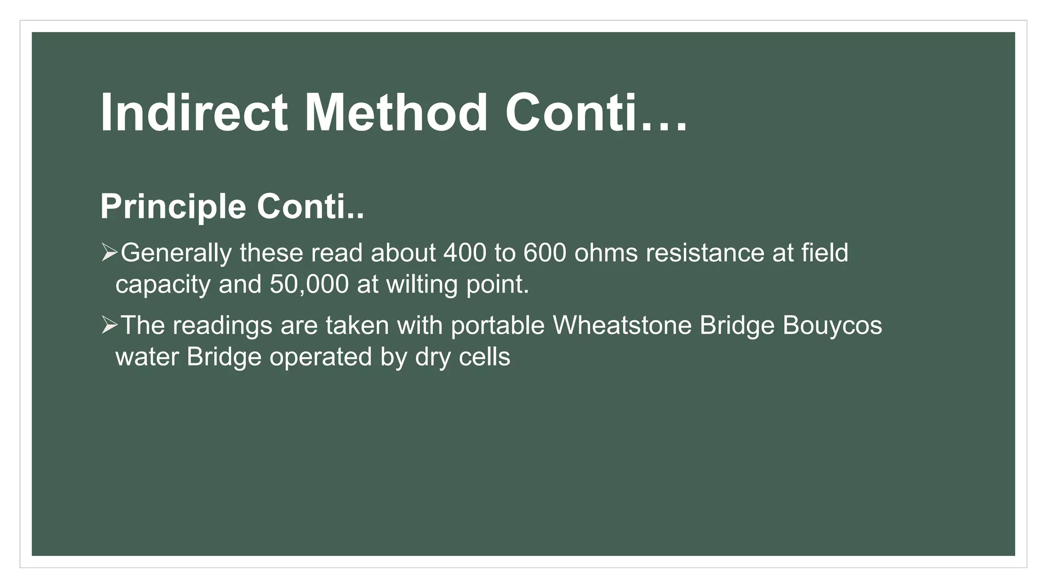 Indirect Method Conti…
Principle Conti..
Generally these read about 400 to 600 ohms resistance at field
capacity and 50,000 at wilting point.
The readings are taken with portable Wheatstone Bridge Bouycos
water Bridge operated by dry cells
 