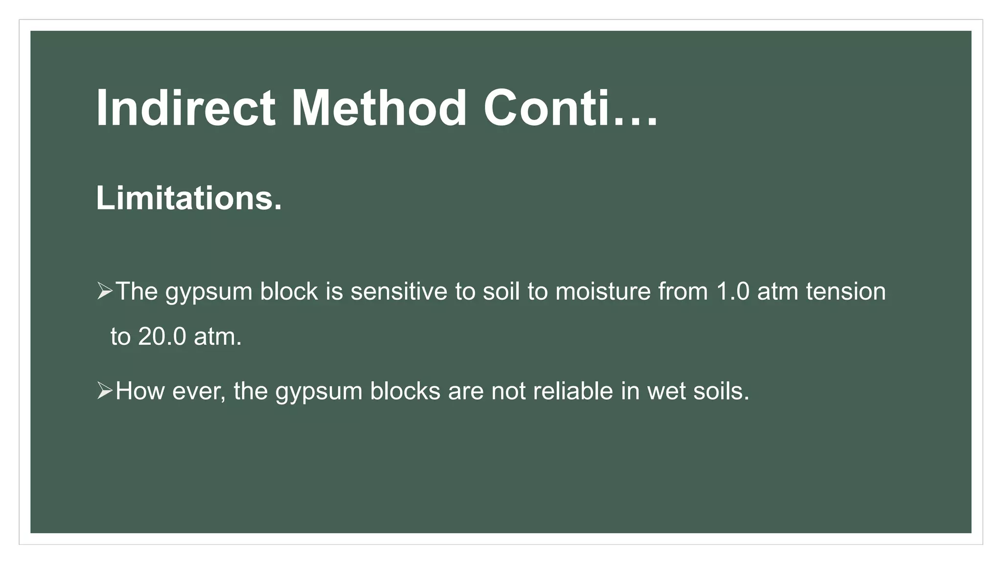Indirect Method Conti…
Limitations.
The gypsum block is sensitive to soil to moisture from 1.0 atm tension
to 20.0 atm.
How ever, the gypsum blocks are not reliable in wet soils.
 