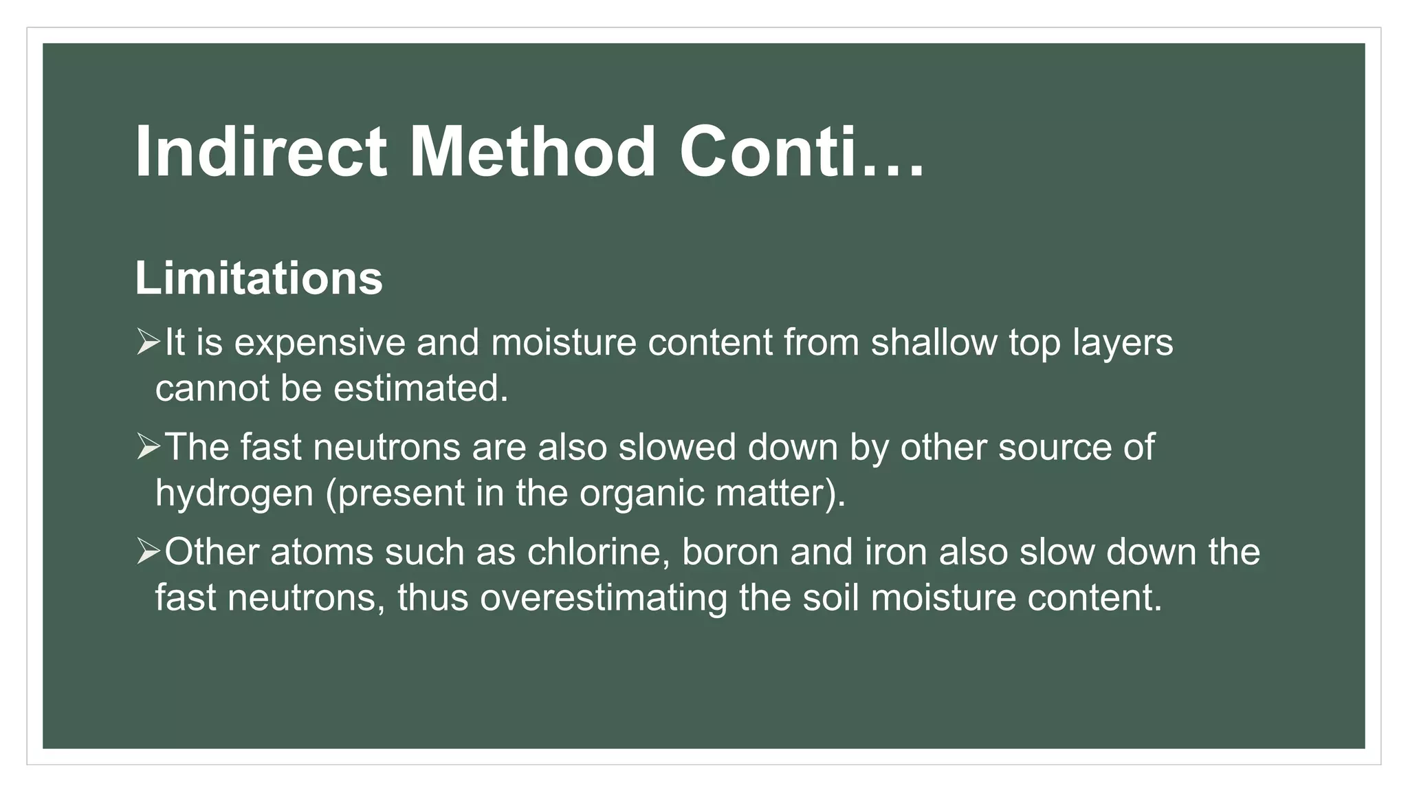 Indirect Method Conti…
Limitations
It is expensive and moisture content from shallow top layers
cannot be estimated.
The fast neutrons are also slowed down by other source of
hydrogen (present in the organic matter).
Other atoms such as chlorine, boron and iron also slow down the
fast neutrons, thus overestimating the soil moisture content.
 