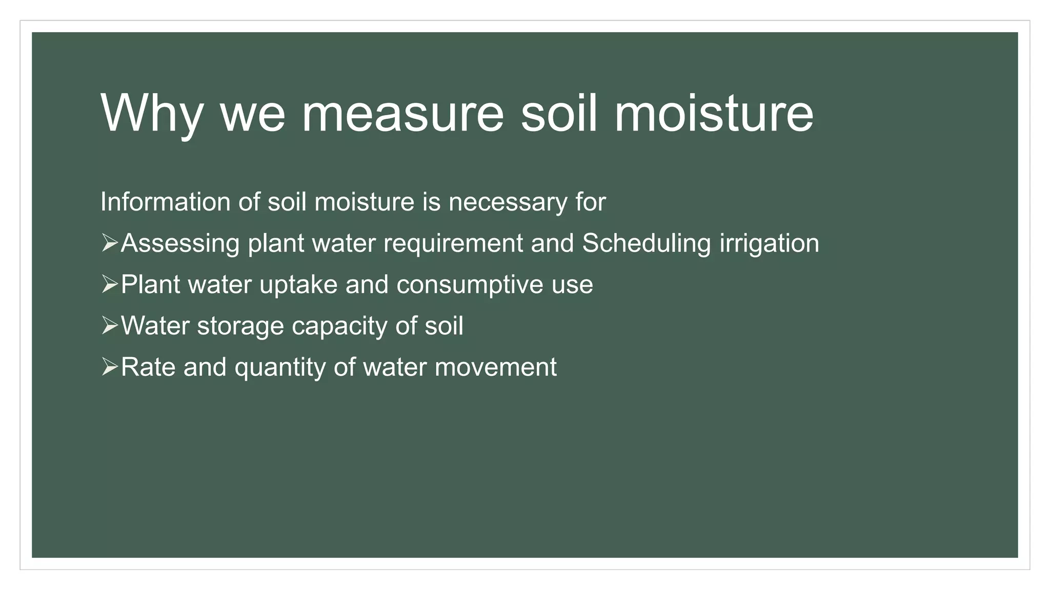Why we measure soil moisture
Information of soil moisture is necessary for
Assessing plant water requirement and Scheduling irrigation
Plant water uptake and consumptive use
Water storage capacity of soil
Rate and quantity of water movement
 