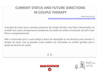CURRENT STATUS AND FUTURE DIRECTIONS
                   IN COUPLE THERAPY
                                                                                            Artigo disponível em:
                                              http://www.fcsh-elearning.edu.pt/acient/mod/forum/view.php?f=958




A terapia de casal como variante particular da terapia familiar visa fazer intervenções no
sentido dos casais ultrapassarem problemas de saúde de ordem emocional, de bem estar
físico e comportamental .

Não é necessário que o casal esteja à beira da separação ou do divórcio para recorrer à
terapia de casal, mas as grandes crises podem ser minoradas ou melhor geridas com a
ajuda de técnico de saúde.




                                     Artigo   Wordcloud   Twitter
 