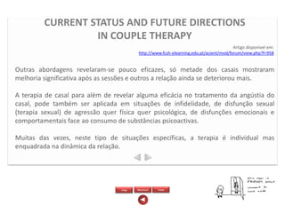 CURRENT STATUS AND FUTURE DIRECTIONS
                  IN COUPLE THERAPY
                                                                                         Artigo disponível em:
                                           http://www.fcsh-elearning.edu.pt/acient/mod/forum/view.php?f=958


Outras abordagens revelaram-se pouco eficazes, só metade dos casais mostraram
melhoria significativa após as sessões e outros a relação ainda se deteriorou mais.

A terapia de casal para além de revelar alguma eficácia no tratamento da angústia do
casal, pode também ser aplicada em situações de infidelidade, de disfunção sexual
(terapia sexual) de agressão quer física quer psicológica, de disfunções emocionais e
comportamentais face ao consumo de substâncias psicoactivas.

Muitas das vezes, neste tipo de situações específicas, a terapia é individual mas
enquadrada na dinâmica da relação.




                                  Artigo   Wordcloud   Twitter
 