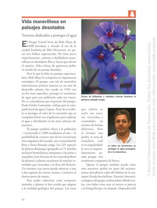 92
Vida maravillosa en
paisajes desolados
Terrenos dedicados a proteger el agua
El Parque Estatal Serra do Rola Moça de
4.000 hectáreas y situado al sur de la
ciudad brasileña de Belo Horizonte, no po-
see una belleza espectacular. No tiene picos
impresionantes, cañones o desﬁladeros mara-
villosos ni abundante ﬂora y fauna que eleven
el espíritu. Sólo colinas de apariencia pobre
en medio de un paisaje desolado.
Pero lo que le falta en paisajes espectacu-
lares, Rola Moça lo compensa en importancia
estratégica. El parque, una isla de naturaleza
relativamente prístina inmersa en un mar de
desarrollo urbano, fue creado en 1994 con
un ﬁn muy especíﬁco: proteger el suministro
de agua para una población cada vez mayor.
No es coincidencia que el gerente del parque,
Paulo Emílio Guimarães, trabaje para la com-
pañía local de agua, Copasa. Parte de su traba-
jo es proteger el valor de la concesión que su
compañía ﬁrmó con el gobierno para explotar
el agua y distribuirla en las áreas urbanas ad-
yacentes.
El parque también ofrece a la población
—incluyendo a 5.000 estudiantes al año— la
posibilidad de conocer uno de los ecosistemas
más singulares del mundo: una comunidad de
ﬂora y fauna llamada canga. Las 225 especies
de plantas del parque agrupadas en 71 familias
incluyen bromeliáceas semejantes a las piñas y
orquídeas (una favorita de los contrabandistas
de plantas) y plantas suculentas de muchas va-
riedades que recuerdan a la ﬂora del desierto.
Un visitante con suerte puede observar a una
o dos especies de ciervos, monos, e inclusive al
elusivo perro de monte.
Para poder sobrevivir, estos resistentes
animales y plantas se han tenido que adaptar
a la realidad geológica del parque. Las rocas
que cubren su
suelo son oscu-
ras, retorcidas y
acumuladas en
estratos de formas
diferentes. Pero
al levantar una
piedra, se nota de
inmediato cuál
es su singularidad:
la roca es sorpren-
dentemente pe-
sada porque está
totalmente compuesta de hierro.
Quizás el parque también pueda tener
otro atractivo: podría ser parte del reciente-
mente descubierto radio del hábitat de la ma-
riposa Parides burchellanus. Yasmine Antonini,
ecologista del grupo ambientalista Biodiversi-
tas, cree haber visto una; al menos se parecía
a la fotografía que vio después. Dependerá del
Flores de brillantes y variados colores iluminan el
grisáceo paisaje canga.
La labor de Guimarães es
proteger el agua protegien-
do a la naturaleza.
©BancoInteramericanodeDesarrollo.Todoslosderechosreservados.
VisitenuestrositioWebparaobtenermásinformación:www.iadb.org/pub
 