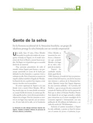 3
Una tarde, hace 19 años, Chico Mendes
descendió la escalera de madera de su pe-
queña vivienda en Xapuri, en el estado ama-
zónico de Acre en Brasil y caminó hacia su jar-
dín. No llegó a ver al pistolero que se escondía
detrás de un matorral.
Hoy, personas procedentes de todo el
mundo visitan Xapuri para honrar a un per-
sonaje convertido en icono de la lucha por
defender la selva húmeda y a quienes viven y
trabajan en ella. Pero el lamentar su muerte no
impide celebrar también el legado de Mendes.
La historia de este cauchero hoy inspira a crear
nuevos vínculos con la naturaleza.
El centro espiritual de Xapuri es la casa
donde vivió y murió Chico Mendes. Allí no
hay mucho que ver: la cama donde recostaron
su cuerpo herido de muerte, la camisa que lle-
vaba aquella noche y otros efectos personales y
objetos de su hogar. Pero los visitantes se sien-
ten en un lugar muy especial, casi un santua-
rio. Al otro lado de la calle, en la Fundación
Gente de la selva
En la frontera occidental de la Amazonía brasileña, un grupo de
idealistas protege la selva húmeda con un sentido empresarial
Chico Mendes se
muestran los arte-
factos y distincio-
nes que acumuló
Mendes a lo largo
de su vida y des-
pués de su muerte.
Xapuri ha
cambiado mucho
desde aquel día de
1988. Entonces, el estado de Acre era práctica-
mente el ﬁnal del trayecto, uno de los rincones
más remotos y caóticos de la Amazonía bra-
sileña. Quienes visitan hoy Xapuri disponen
de una carretera asfaltada —la Carretera del
Pacíﬁco— que en un par de años conectará el
corazón de América del Sur con los puertos de
Perú que se abren al Océano Pacíﬁco. Pronto
Acre dejará de ser un lugar atrasado y aislado
para convertirse en el centro neurálgico de la
economía regional e internacional, con una
población de 30 millones de habitantes y un
radio de acción de 750 kilómetros.
Inclusive el camino secundario a Xapuri
ha sido asfaltado, y pronto se hará lo mismo
con el camino de acceso a Cachoeira, la pe-
La Amazonía no sólo alberga inmensas riquezas bio-
lógicas. También la habitan millones de personas de
diversas culturas y costumbres.
Capítulo 1Una nueva Amazonía
©BancoInteramericanodeDesarrollo.Todoslosderechosreservados.
VisitenuestrositioWebparaobtenermásinformación:www.iadb.org/pub
 