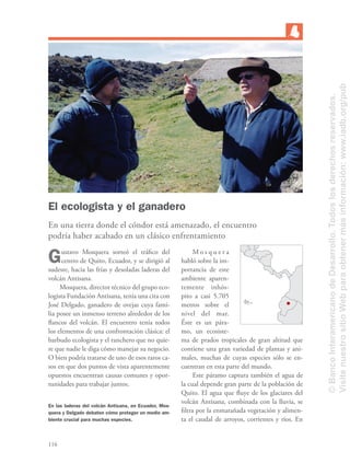 116
El ecologista y el ganadero
En una tierra donde el cóndor está amenazado, el encuentro
podría haber acabado en un clásico enfrentamiento
Gustavo Mosquera sorteó el tráﬁco del
centro de Quito, Ecuador, y se dirigió al
sudeste, hacia las frías y desoladas laderas del
volcán Antisana.
Mosquera, director técnico del grupo eco-
logista Fundación Antisana, tenía una cita con
José Delgado, ganadero de ovejas cuya fami-
lia posee un inmenso terreno alrededor de los
ﬂancos del volcán. El encuentro tenía todos
los elementos de una confrontación clásica: el
barbudo ecologista y el ranchero que no quie-
re que nadie le diga cómo manejar su negocio.
O bien podría tratarse de uno de esos raros ca-
sos en que dos puntos de vista aparentemente
opuestos encuentran causas comunes y opor-
tunidades para trabajar juntos.
M o s q u e r a
habló sobre la im-
portancia de este
ambiente aparen-
temente inhós-
pito a casi 5.705
metros sobre el
nivel del mar.
Éste es un pára-
mo, un ecosiste-
ma de prados tropicales de gran altitud que
contiene una gran variedad de plantas y ani-
males, muchas de cuyas especies sólo se en-
cuentran en esta parte del mundo.
Este páramo captura también el agua de
la cual depende gran parte de la población de
Quito. El agua que ﬂuye de los glaciares del
volcán Antisana, combinada con la lluvia, se
ﬁltra por la enmarañada vegetación y alimen-
ta el caudal de arroyos, corrientes y ríos. En
En las laderas del volcán Antisana, en Ecuador, Mos-
quera y Delgado debaten cómo proteger un medio am-
biente crucial para muchas especies.
©BancoInteramericanodeDesarrollo.Todoslosderechosreservados.
VisitenuestrositioWebparaobtenermásinformación:www.iadb.org/pub
 