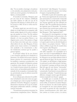 118
dijo. “En un sentido, al proteger a las plantas
y a los animales, estos propietarios están pres-
tando un servicio gratuito a los habitantes de
Quito y a la humanidad”.
Al ascender la montaña, Mosquera pasó
por una masa de lava volcánica solidiﬁcada
que había cubierto un valle tras una de las
erupciones del Antisana, la última de las cua-
les ocurrió en 1802. El aire se volvía más hú-
medo y frío.
El camino siguió por una serie de acan-
tilados en el lado lejano de un pequeño valle
donde anidan algunos de los pocos cóndores
que aún quedan en el área. Tres ibis andinos
sobrevolaron y se posaron cerca del camino,
dejando a la vista sus pechos blancos y sus
elegantes picos curvos. Este páramo es hogar
de una fauna aviar única que atrae a turistas
observadores de aves, dijo Mosquera. El área
podría atraer mayor turismo y la fundación
está ayudando a los terratenientes a dise-
ñar instalaciones turísticas que les ayuden a
generar ingresos.
El principal trabajo de los seis técnicos
y tres consejeros agrícolas de la fundación es
demostrar a los dueños de las tierras cómo las
buenas prácticas de conservación ambiental
les ayudarán a aumentar su producción y sus
ganancias. Por ejemplo, la fundación aconseja
a rancheros cómo mejorar el pasto de la tie-
rra. Criando el mismo número de animales en
menos tierra, un hacendado puede alejar a sus
animales de las escarpadas y erosionadas lade-
ras, permitiendo así que la cubierta natural de
plantas se regenere.
En su enfoque para solucionar los proble-
mas, la fundación actúa más como una agen-
cia ecologista que como un grupo de defensa
ambiental. De hecho, Mosquera y su grupo se
distanciaron claramente de lo que él conside-
raba grupos ambientales radicales e ideológi-
camente motivados.
“Si usted toma una postura extremista, los
terratenientes simplemente dicen: ‘Márchese
de mis tierras’”, dijo Mosquera. “La conserva-
ción es una cuestión de respeto y esto incluye
el respeto a la propiedad privada”.
El hombre es parte de la naturaleza, agre-
ga. “Somos una organización de conservación,
pero practicamos la conservación incluyendo
a la gente. No se les puede pedir que abando-
nen sistemas agrícolas que han utilizado por
80 años”, dijo. Ni se pueden descartar deman-
das legítimas para el desarrollo. “Si tenemos
que construir una carretera para ayudar a me-
jorar el nivel de vida, entonces hagámosla”,
dijo Mosquera. “¡Pero hagámosla bien!”.
Este punto de vista pragmático no niega
la necesidad de brindar total protección a las
áreas particularmente sensibles o biológica-
mente signiﬁcativas. Pero aún en estos casos,
es la gente quien toma esa decisión basada en
sus valores y sus propios intereses. “Todo se
reduce a deﬁnir en qué clase de mundo desea
vivir la gente”, dijo Mosquera.
Aunque Mosquera cree que la conserva-
ción debe responder a las necesidades de la
gente, ésta tiene la responsabilidad de utilizar
la naturaleza de manera más sabia. En particu-
lar, Mosquera cree que Quito debería recibir el
agua de fuentes de agua y de ríos más cercanos
a la ciudad y no del distante y frágil páramo.
La razón por la cual se debe recurrir a las fuen-
tes “primarias” es porque un 60 por ciento del
ﬂujo del agua de estas fuentes “intermedias”
ha sido utilizado para riego o se encuentra
contaminado. Estas fuentes cercanas deben ser
restauradas y utilizadas. “Cuando decimos que
debemos conseguir nuestra agua del páramo,
estamos aceptando este fracaso”, agregó.
A medida que se acercaba al rancho de
Delgado, Mosquera tuvo que detenerse cada
ciertas millas, al encontrar el camino bloquea-
do por una barrera. En cada ocasión aparecía
un encargado de una caseta próxima quien,
tras revisar su permiso de viaje, levantaba la
barrera ceremoniosamente para darle paso.
Este camino es el único acceso a la reserva,
©BancoInteramericanodeDesarrollo.Todoslosderechosreservados.
VisitenuestrositioWebparaobtenermásinformación:www.iadb.org/pub
 