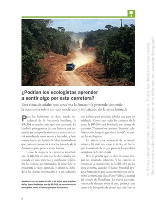 6
¿Podrían los ecologistas aprender
a sentir algo por esta carretera?
Una cinta de asfalto que atraviesa la Amazonía pretende construir
la economía sobre un uso moderado y soﬁsticado de la selva húmeda
Para los habitantes de Acre, estado oc-
cidental de la Amazonía brasileña, la
BR-364 es mucho más que una carretera. Es
también protagonista de una historia que co-
menzó en tiempos de violencia y martirio, cre-
ció entrelazada entre mitos y leyendas, y hoy
avanza hacia un futuro de ideas innovadoras
que podrían conservar a la selva húmeda de la
Amazonía para generaciones futuras.
Como la mayoría de carreteras amazóni-
cas, la BR-364 es una vía de dos carriles en-
clavada en una inmensa y cambiante región.
En los tramos pavimentados, la superﬁcie se
encuentra a veces agrietada y deshecha debi-
do a las lluvias torrenciales y a un subsuelo
más idóneo para producir árboles que para ser
asfaltado. Como casi todos los caminos de la
zona, la BR-364 está bordeada por tierras de
pastoreo. “Primero los caminos, después la de-
forestación, luego el ganado o la soja”, se que-
jan los ecologistas.
En efecto, esta secuencia de aconteci-
mientos ha sido una especie de ley de hierro
que ha marcado la mayor parte de los cambios
ocurridos en la Amazonía.
Pero es posible que en Acre las cosas ten-
gan un resultado diferente. Y las razones se
remontan al nacimiento de la BR-364 en los
años ochenta, cuando el Banco Mundial ayu-
dó a ﬁnanciar lo que hasta entonces era un ca-
mino de tierra que iba a Porto Velho, la capital
del estado de Rondônia. La nueva carretera,
transitable durante todo el año, provocó una
carrera de búsqueda de tierras que aún hoy es
Aparenta ser un nuevo asalto a la selva pero muchas
de las áreas lindantes con la BR-364 ya se encuentran
protegidas como si fueran parques nacionales.
©BancoInteramericanodeDesarrollo.Todoslosderechosreservados.
VisitenuestrositioWebparaobtenermásinformación:www.iadb.org/pub
 