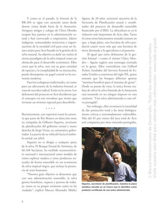 8
Y como en el pasado, la historia de la
BR-364 se sigue con atención tanto desde
dentro como desde fuera de la Amazonía.
Antiguos amigos y colegas de Chico Mendes
ocupan hoy puestos en la administración es-
tatal y han convocado a empresarios, líderes
indígenas, comunidades extractoras y organi-
zaciones de la sociedad civil para crear un fu-
turo mejor para Acre basado en la gestión de la
selva natural. Su objetivo es darle un vuelco al
eterno paradigma de la selva tropical como un
obstáculo para el desarrollo económico. Ellos
creen que la selva, aun con su gran cantidad
de especies y la complejidad de su interacción,
puede desempeñar un papel central en la eco-
nomía moderna.
Para los ecologistas tradicionales, así como
para sus adversarios de la industria forestal, se
trata de una idea radical. Están en lo cierto. Los
defensores del proyecto en Acre decidieron que
el concepto era tan novedoso que tenían que
inventar un término especial para describirlo.
Recientemente, este reportero tomó la carrete-
ra que parte de Rio Branco en dirección oeste
en compañía de Gilberto Siqueira, secretario
de planiﬁcación del gobierno estatal y mano
derecha de Jorge Viana, su carismático gober-
nador. La puerta de su vehículo lucía el símbo-
lo estatal: un árbol.
Siqueira no se dirigía a cualquier parte
de la selva. El Bosque Estatal de Antimary, de
66.168 hectáreas, ha recibido reconocimien-
to nacional e internacional como modelo de
cómo explotar madera y otros productos na-
turales de forma sostenible en un ecosistema
de selva tropical virgen, que incluye la presen-
cia de seres humanos.
“Nuestro gran objetivo es demostrar que
con una administración sostenible, la selva
genera beneﬁcios, riqueza y puestos de traba-
jo, tanto en su propio territorio como en las
ciudades”, explicó Marcus Alexandre Médici
Aguiar, de 28 años, secretario ejecutivo de la
Secretaría de Planiﬁcación estatal y coordi-
nador del proyecto de desarrollo sostenible
ﬁnanciado por el BID. La silvicultura es ya la
industria más importante de Acre, dijo. Tanto
él como otros funcionarios estatales insisten en
que, a largo plazo, una hectárea de selva pro-
ducirá cuatro veces más que una hectárea de
tierra destinada a la agricultura o al pastoreo.
Al igual que otros defensores de la ges-
tión forestal —como el mismo Chico Men-
des— Aguiar sugiere una estrategia centrada
en la gente. Ellos coincidirían con Giﬀord
Pichot, fundador del Servicio Forestal de Es-
tados Unidos a comienzos del siglo XX, quien
sostenía que los bosques deberían aportar
“máximo beneﬁcio para el máximo de gente”.
Desde su punto de vista, la única forma rea-
lista de salvar la selva húmeda de la Amazonía
está resumida en un eslogan impreso en una
camiseta: “Una selva administrada es una sel-
va protegida”.
Sin embargo, ellos reconocen la necesidad
de dar protección total a las áreas biológica-
mente críticas o extremadamente vulnerables.
Más del 45 por ciento del área total de Acre
está compuesta por áreas naturales protegidas,
Siqueira, secretario de planiﬁcación, muestra la placa
metálica clavada en un tronco que lo identiﬁca como
producto certiﬁcado de una selva administrada.
©BancoInteramericanodeDesarrollo.Todoslosderechosreservados.
VisitenuestrositioWebparaobtenermásinformación:www.iadb.org/pub
 