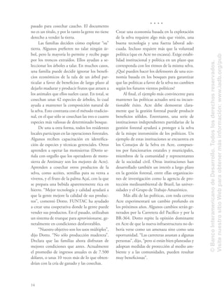14
pasado para cosechar caucho. El documento
no es un título, y por lo tanto la gente no tiene
derecho a vender la tierra.
Las familias deciden cómo explotar “su”
tierra. Algunos preﬁeren no talar ningún ár-
bol, pero la mayoría lo permite y recibe pago
por los troncos extraídos. Ellos ayudan a se-
leccionar los árboles a talar. En muchos casos,
una familia puede decidir ignorar los beneﬁ-
cios económicos de la tala de un árbol par-
ticular a favor de beneﬁcios de largo plazo al
dejarlo madurar y producir frutos que atraen a
los animales que ellos suelen cazar. En total, se
cosechan unas 42 especies de árboles, lo cual
ayuda a mantener la composición natural de
la selva. Esto contrasta con el método tradicio-
nal, en el que sólo se cosechan las tres o cuatro
especies más valiosas de determinado bosque.
De una u otra forma, todos los residentes
locales participan en las operaciones forestales.
Algunos reciben capacitación en identiﬁca-
ción de especies y técnicas gerenciales. Otros
aprenden a operar las motosierras (Dotto se-
ñala con orgullo que los operadores de moto-
sierra de Antimary son los mejores de Acre).
Aprenden a cosechar otros productos de la
selva, como aceites, semillas para su venta a
viveros, y el fruto de la palma Açaí, con la que
se prepara una bebida aparentemente rica en
hierro. “Mejor tecnología y calidad ayudará a
que la gente mejore la calidad de sus produc-
tos”, comentó Dotto. FUNTAC ha ayudado
a crear una cooperativa donde la gente puede
vender sus productos. En el pasado, utilizaban
un sistema de trueque para aprovisionarse, ge-
neralmente en condiciones desfavorables.
“Nuestro objetivo son los usos múltiples”,
dijo Dotto. “No sólo producción maderera”.
Declara que las familias ahora disfrutan de
mejores condiciones que antes. Actualmente
el promedio de ingresos anuales es de 7.500
dólares, o unas 10 veces más de lo que obten-
drían con la cría de ganado y las cosechas.
Crear una economía basada en la explotación
de la selva requiere algo más que visión, una
buena tecnología y una fuerza laboral ade-
cuada. Incluso requiere más que la voluntad
política (que en Acre no escasea). Exige estabi-
lidad institucional y política en un plazo que
corresponda con los ritmos de la misma selva.
¿Qué pueden hacer los defensores de una eco-
nomía basada en los bosques para garantizar
que las políticas a favor de la selva no cambien
según los futuros vientos políticos?
Al ﬁnal, el ejemplo más convincente para
mantener las políticas actuales será su incues-
tionable éxito. Acre debe demostrar clara-
mente que la gestión forestal puede producir
beneﬁcios sólidos. Entretanto, una serie de
instituciones independientes partidarias de la
gestión forestal ayudará a proteger a la selva
de la miope intromisión de los políticos. Un
ejemplo de estas instituciones se encuentra en
los Consejos de la Selva en Acre, compues-
tos por funcionarios estatales y municipales,
miembros de la comunidad y representantes
de la sociedad civil. Otras instituciones han
desarrollado también un interés a largo plazo
en la gestión forestal, entre ellas organizacio-
nes de investigación como la agencia de pro-
tección medioambiental de Brasil, las univer-
sidades y el Grupo de Trabajo Amazónico.
Más allá de las políticas, con toda certeza
Acre experimentará un cambio profundo en
los próximos años. Algunos cambios serán ge-
nerados por la Carretera del Pacíﬁco y por la
BR-364. Dotto repite la opinión dominante
en Acre de que la nueva infraestructura no de-
bería verse como un amenaza sino como una
oportunidad. “Las carreteras asustan a algunas
personas”, dijo, “pero si están bien planeadas y
adoptan medidas de protección al medio am-
biente y a las comunidades, pueden resultar
muy beneﬁciosas”.
©BancoInteramericanodeDesarrollo.Todoslosderechosreservados.
VisitenuestrositioWebparaobtenermásinformación:www.iadb.org/pub
 