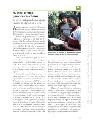 19
Nuevas sendas
para los caucheros
La gente local aprende el complejo
negocio de administrar la selva
Aunque Francisca Nazaré de Oliveira ha
vivido toda su vida en la selva húmeda
de Brasil occidental, nunca imaginó que algún
día ingresaría en el negocio de la silvicultura.
Tampoco lo pensaron otras 100 familias
en la reserva extractora de São Luís do Re-
manso, todas descendientes de gente que por
generaciones han subsistido principalmente
extrayendo látex de los árboles de caucho y re-
colectando productos naturales, como nueces
de Brasil, además de cazar y pescar. Para ellos,
la selva húmeda ha sido su supermercado, su
farmacia, su vida.
Puede sonar romántico, pero no lo es.
La vida de un cauchero es pobre, con pocas
oportunidades y con diﬁcultades siempre a la
vuelta de la esquina. Para sobrevivir, a veces
tienen que talar árboles ilegalmente o limpiar
la periferia del bosque para plantar cosechas
o pasto.
Pero un día el cambio llegó con una no-
vedosa propuesta. En 2000, expertos de la
organización no gubernamental Centro de
Trabajadores de la Amazonía (CTA) llevaron
a São Luís un plan para que las familias pu-
dieran cortar y vender árboles pero causando
muy poco impacto en el bosque. La gente se
interesó en la propuesta , aunque sonaba com-
plicada: desconocían todo lo relacionado con
el inventario de árboles; la creación de mapas;
la creación de cronogramas de talas, el cálcu-
lo de ingresos, costos y ganancias; la planiﬁ-
cación de inversiones de capital o bien cómo
lidiar con las regulaciones gubernamentales.
Peor aún, el CTA insistía en que manejaran
sus bosques como una empresa comunitaria,
no como familias individuales. ¿Podían ellos
aprender a tomar decisiones conjuntas y poner
los beneﬁcios a largo plazo de su comunidad
por encima de sus propios intereses inmedia-
tos? A pesar de su reticencia inicial, la gestión
forestal comunitaria parecía ser el destino de
São Luís. Primero, porque la propia existencia
de su comunidad y de otras cuatro reservas ex-
tractoras se debía a Chico Mendes, el venera-
do defensor de los derechos de los pobladores
locales. Dándole a su reserva una base econó-
mica más sólida, sus miembros sentirían que
estaban honrando el legado de su héroe.
El propio bosque ofrecía otra razón para
adoptar el nuevo plan. La reserva de São Luís
do Remanso es de gran riqueza biológica y
económica. Además de poseer la impresionan-
te diversidad de especies propia de las selvas
tropicales (más de 350 especies de árboles) es
especialmente rica en especies valiosas como la
caoba y el cedro español, lo que permite cose-
char gran variedad de árboles para mantener la
composición de especies, pero con un porcen-
taje mayor de especies altamente valoradas.
Según Bruzzi, el bolígrafo es tan poderoso como la
motosierra cuando se trata de la selva sostenible.
©BancoInteramericanodeDesarrollo.Todoslosderechosreservados.
VisitenuestrositioWebparaobtenermásinformación:www.iadb.org/pub
 