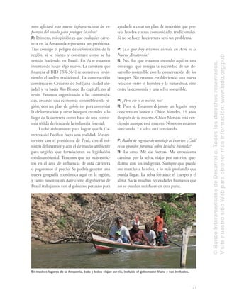27
nera afectará esta nueva infraestructura los es-
fuerzos del estado para proteger la selva?
R: Primero, mi opinión es que cualquier carre-
tera en la Amazonía representa un problema.
Trae consigo el peligro de deforestación de la
región, si se planea y construye como se ha
venido haciendo en Brasil. En Acre estamos
intentando hacer algo nuevo. La carretera que
ﬁnancia el BID [BR-364] se construye invir-
tiendo el orden tradicional. La construcción
comienza en Cruzeiro do Sul [una ciudad ale-
jada] y va hacia Rio Branco [la capital], no al
revés. Estamos organizando a las comunida-
des, creando una economía sostenible en la re-
gión, con un plan de gobierno para controlar
la deforestación y crear bosques estatales a lo
largo de la carretera como base de una econo-
mía sólida derivada de la industria forestal.
Luché arduamente para lograr que la Ca-
rretera del Pacíﬁco fuera una realidad. Me en-
trevisté con el presidente de Perú, con el mi-
nistro del exterior y con el de medio ambiente
para urgirles que fortalecieran su legislación
medioambiental. Tenemos que ser más estric-
tos en el área de inﬂuencia de esta carretera
o pagaremos el precio. Se podría generar una
nueva geografía económica aquí en la región,
y tanto nosotros en Acre como el gobierno de
Brasil trabajamos con el gobierno peruano para
ayudarle a crear un plan de inversión que pro-
teja la selva y a sus comunidades tradicionales.
Si no se hace, la carretera será un problema.
P: ¿Lo que hoy estamos viendo en Acre es la
Nueva Amazonía?
R: No. Lo que estamos creando aquí es una
estrategia que integra la necesidad de un de-
sarrollo sostenible con la conservación de los
bosques. No estamos estableciendo una nueva
relación entre el hombre y la naturaleza, sino
entre la economía y una selva sostenible.
P: ¿Pero eso sí es nuevo, no?
R: Pues sí. Estamos dejando un legado muy
concreto en honor a Chico Mendes, 19 años
después de su muerte. Chico Mendes está ven-
ciendo aunque esté muerto. Nosotros estamos
venciendo. La selva está venciendo.
P: Acaba de regresar de un viaje al interior. ¿Cuál
es su opinión personal sobre la selva húmeda?
R: La amo. Me da fuerzas. Me entusiasma
caminar por la selva, viajar por sus ríos, que-
darme con los indígenas. Siempre que puedo
me marcho a la selva, a lo más profundo que
pueda llegar. La selva fortalece el cuerpo y el
alma. Sacía muchas necesidades humanas que
no se pueden satisfacer en otra parte.
En muchos lugares de la Amazonía, todo y todos viajan por río, incluido el gobernador Viana y sus invitados.
©BancoInteramericanodeDesarrollo.Todoslosderechosreservados.
VisitenuestrositioWebparaobtenermásinformación:www.iadb.org/pub
 