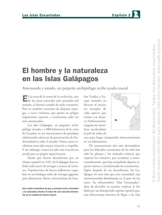 31
El hombre y la naturaleza
en las Islas Galápagos
Amenazado y amado, un pequeño archipiélago recibe ayuda crucial
Es la cuna de la teoría de la evolución, una
de las joyas naturales más preciadas del
mundo, el destino soñado de todo ecoturista.
Pero es también escenario de disputas amar-
gas, a veces violentas, que ponen en peligro
importantes especies y ecosistemas cada vez
más amenazados.
Las islas Galápagos, un pequeño archi-
piélago situado a 1.000 kilómetros de la costa
de Ecuador, es un microcosmos de paradojas
enfrentando esfuerzos de preservación de bio-
diversidad en todo el mundo. Nunca antes re-
cibieron estas islas mayor atención y respaldo.
Y sin embargo, nunca ha sido más crucial esta
ayuda para su propia supervivencia.
Desde que fueron descubiertas por un
obispo español en 1535, las Galápagos han su-
frido toda suerte de estragos a manos de intru-
sos. Tripulaciones de barcos balleneros carga-
ban en sus bodegas miles de tortugas gigantes
para abastecerse. Ricos coleccionistas de Esta-
dos Unidos y Eu-
ropa insistían en
llevarse al menos
un ejemplar de
cada especie que
tenían a su alcan-
ce.Embarcaciones
cargadas de cientí-
ﬁcos recolectaban
la piel de miles de
aves para luego compararlas minuciosamente
en sus laboratorios.
De consecuencias aún más devastadoras
para los delicados ecosistemas de las islas han
sido las plantas y los animales exóticos que
trajeron los visitantes, por accidente o inten-
cionadamente, que han aniquilado algunas es-
pecies nativas y transformado los ecosistemas.
Siglos después de ser descubiertas, las Ga-
lápagos no eran más que una curiosidad, una
monstruosidad abandonada en el peor de los
casos. Su sobrenombre “Islas Encantadas”,
lejos de describir un paraíso tropical, le fue
dado por un desesperado capitán español que,
tras infructuosos intentos de llegar a las islas
Una visión romántica de paz y armonía entre el hombre
y la naturaleza ilustra el muro de una escuela elemen-
tal en la cuidad de Puerto Ayora.
Capítulo 2Las Islas Encantadas
©BancoInteramericanodeDesarrollo.Todoslosderechosreservados.
VisitenuestrositioWebparaobtenermásinformación:www.iadb.org/pub
 