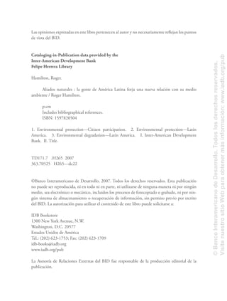 Las opiniones expresadas en este libro pertenecen al autor y no necesariamente reﬂejan los puntos
de vista del BID.
Cataloging-in-Publication data provided by the
Inter-American Development Bank
Felipe Herrera Library
Hamilton, Roger.
Aliados naturales : la gente de América Latina forja una nueva relación con su medio
ambiente / Roger Hamilton.
p.cm
Includes bibliographical references.
ISBN: 1597820504
1. Environmental protection—Citizen participation. 2. Environmental protection—Latin
America. 3. Environmental degradation—Latin America. I. Inter-American Development
Bank. II. Title.
TD171.7 .H265 2007
363.70525 H265—dc22
©Banco Interamericano de Desarrollo, 2007. Todos los derechos reservados. Esta publicación
no puede ser reproducida, ni en todo ni en parte, ni utilizarse de ninguna manera ni por ningún
medio, sea electrónico o mecánico, incluidos los procesos de fotocopiado o grabado, ni por nin-
gún sistema de almacenamiento o recuperación de información, sin permiso previo por escrito
del BID. La autorización para utilizar el contenido de este libro puede solicitarse a:
IDB Bookstore
1300 New York Avenue, N.W.
Washington, D.C. 20577
Estados Unidos de América
Tel.: (202) 623-1753; Fax: (202) 623-1709
idb-books@iadb.org
www.iadb.org/pub
La Asesoría de Relaciones Externas del BID fue responsable de la producción editorial de la
publicación.
©BancoInteramericanodeDesarrollo.Todoslosderechosreservados.
VisitenuestrositioWebparaobtenermásinformación:www.iadb.org/pub
 