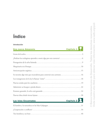 Gente de la selva . . . . . . . . . . . . . . . . . . . . . . . . . . . . . . . . . . . . . . . . . . . . . . . . . . . . . . . . . . . . 3
¿Podrían los ecologistas aprender a sentir algo por esta carretera? . . . . . . . . . . . . . . . . . . . . . . . . 6
Protagonista de la selva húmeda . . . . . . . . . . . . . . . . . . . . . . . . . . . . . . . . . . . . . . . . . . . . . . . . 9
Maquinaria en el bosque . . . . . . . . . . . . . . . . . . . . . . . . . . . . . . . . . . . . . . . . . . . . . . . . . . . . . 10
Anticoncepción orgánica . . . . . . . . . . . . . . . . . . . . . . . . . . . . . . . . . . . . . . . . . . . . . . . . . . . . . 15
Se necesita algo más que excavadoras para construir esta carretara . . . . . . . . . . . . . . . . . . . . . 16
Los transgresores de la ley le llaman “señor” . . . . . . . . . . . . . . . . . . . . . . . . . . . . . . . . . . . . . .18
Nuevas sendas para los caucheros . . . . . . . . . . . . . . . . . . . . . . . . . . . . . . . . . . . . . . . . . . . . . . 19
Administre su bosque o pierda dinero . . . . . . . . . . . . . . . . . . . . . . . . . . . . . . . . . . . . . . . . . . . 22
Estamos ganando, la selva está ganando . . . . . . . . . . . . . . . . . . . . . . . . . . . . . . . . . . . . . . 24
Nuevas ideas desde tierras lejanas . . . . . . . . . . . . . . . . . . . . . . . . . . . . . . . . . . . . . . . . . . . . . 28
El hombre y la naturaleza en las Islas Galápagos . . . . . . . . . . . . . . . . . . . . . . . . . . . . . . . . . . . 31
¿Cooperación o conﬂicto? . . . . . . . . . . . . . . . . . . . . . . . . . . . . . . . . . . . . . . . . . . . . . . . . . . . 34
Tres hombres y un bote . . . . . . . . . . . . . . . . . . . . . . . . . . . . . . . . . . . . . . . . . . . . . . . . . . . . . 40
Índice
Capítulo 1Una nueva Amazonía
Capítulo 2Las Islas Encantadas
Introducción
©BancoInteramericanodeDesarrollo.Todoslosderechosreservados.
VisitenuestrositioWebparaobtenermásinformación:www.iadb.org/pub
 