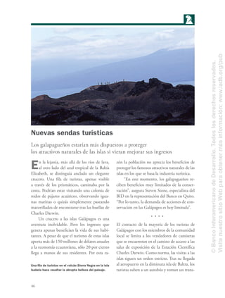 46
Nuevas sendas turísticas
Los galapagueños estarían más dispuestos a proteger
los atractivos naturales de las islas si vieran mejorar sus ingresos
En la lejanía, más allá de los ríos de lava,
al otro lado del azul tropical de la Bahía
Elizabeth, se distinguía anclado un elegante
crucero. Una ﬁla de turistas, apenas visible
a través de los prismáticos, caminaba por la
costa. Podrían estar visitando una colonia de
nidos de pájaros acuáticos, observando igua-
nas marinas o quizás simplemente paseando
maravillados de encontrarse tras las huellas de
Charles Darwin.
Un crucero a las islas Galápagos es una
aventura inolvidable. Pero los ingresos que
genera apenas beneﬁcian la vida de sus habi-
tantes. A pesar de que el turismo de estas islas
aporta más de 150 millones de dólares anuales
a la economía ecuatoriana, sólo 20 por ciento
llega a manos de sus residentes. Por esta ra-
zón la población no aprecia los beneﬁcios de
proteger los famosos atractivos naturales de las
islas en los que se basa la industria turística.
“En este momento, los galapagueños re-
ciben beneﬁcios muy limitados de la conser-
vación”, asegura Steven Stone, especialista del
BID en la representación del Banco en Quito.
“Por lo tanto, la demanda de acciones de con-
servación en las Galápagos es hoy limitada”.
El contacto de la mayoría de los turistas de
Galápagos con los miembros de la comunidad
local se limita a los vendedores de camisetas
que se encuentran en el camino de acceso a las
salas de exposición de la Estación Cientíﬁca
Charles Darwin. Como norma, las visitas a las
islas siguen un orden estricto. Tras su llegada
al aeropuerto en la diminuta isla de Baltra, los
turistas suben a un autobús y toman un trans-
Una ﬁla de turistas en el volcán Sierra Negra en la isla
Isabela hace resaltar la abrupta belleza del paisaje.
©BancoInteramericanodeDesarrollo.Todoslosderechosreservados.
VisitenuestrositioWebparaobtenermásinformación:www.iadb.org/pub
 