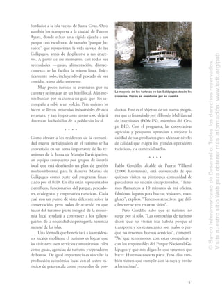 47
bordador a la isla vecina de Santa Cruz. Otro
autobús los transporta a la ciudad de Puerto
Ayora, donde echan una rápida ojeada a un
parque con esculturas de tamaño “parque Ju-
rásico” que representan la vida salvaje de las
Galápagos, antes de desplazarse a sus cruce-
ros. A partir de ese momento, casi todas sus
necesidades —guías, alimentación, distrac-
ciones— se las facilita la misma línea. Prác-
ticamente todo, incluyendo el pescado de sus
comidas, viene del continente.
Muy pocos turistas se aventuran por su
cuenta y se instalan en un hotel local. Aún me-
nos buscan por su cuenta un guía que los sa-
compañe a subir a un volcán. Pero quienes lo
hacen se llevan recuerdos imborrables de esta
aventura, y tan importante como eso, dejará
dinero en los bolsillos de la población local.
Cómo ofrecer a los residentes de la comuni-
dad mayor participación en el turismo se ha
convertido en un tema importante de las re-
uniones de la Junta de Manejo Participativo,
un equipo compuesto por grupos de interés
local que está diseñando un plan de gestión
medioambiental para la Reserva Marina de
Galápagos como parte del programa ﬁnan-
ciado por el BID. En ella están representados
cientíﬁcos, funcionarios del parque, pescado-
res, ecologistas y empresarios turísticos. Cada
cual con un punto de vista diferente sobre la
conservación, pero todos de acuerdo en que
hacer del turismo parte integral de la econo-
mía local ayudará a convencer a los galapa-
gueños de la necesidad de proteger la herencia
natural de las islas.
Una fórmula que beneﬁciará a los residen-
tes locales mediante el turismo es lograr que
los visitantes usen servicios comunitarios, tales
como guías, agencias de turismo y operadores
de barcos. De igual importancia es vincular la
producción económica local con el sector tu-
rístico de gran escala como proveedor de pro-
ductos. Este es el objetivo de un nuevo progra-
ma que es ﬁnanciado por el Fondo Multilateral
de Inversiones (FOMIN), miembro del Gru-
po BID. Con el programa, las cooperativas
agrícolas y pesqueras aprenden a mejorar la
calidad de sus productos para alcanzar niveles
de calidad que exigen los grandes operadores
turísticos, y a comercializarlos.
Pablo Gordillo, alcalde de Puerto Villamil
(2.000 habitantes), está convencido de que
quienes visiten su pintoresca comunidad de
pescadores no saldrán decepcionados. “Tene-
mos ﬂamencos a 10 minutos de mi oﬁcina,
fabulosos lugares para bucear, volcanes, man-
glares”, explicó. “Tenemos atractivos que difí-
cilmente se ven en otros sitios”.
Pero Gordillo sabe que el turismo no
surge por sí solo. “Las compañías de turismo
dicen que no visitan isla Isabela porque el
transporte y los restaurantes son malos o por-
que no tenemos buenos servicios”, comentó.
“Así que sentémonos con estas compañías y
con los responsables del Parque Nacional Ga-
lápagos y que nos digan lo que tenemos que
hacer. Haremos nuestra parte. Pero ellos tam-
bién tienen que cumplir con la suya y enviar
a los turistas”.
La mayoría de los turistas ve las Galápagos desde los
cruceros. Pocos se aventuran por su cuenta.
©BancoInteramericanodeDesarrollo.Todoslosderechosreservados.
VisitenuestrositioWebparaobtenermásinformación:www.iadb.org/pub
 