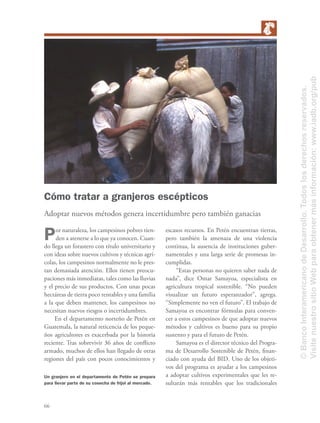 66
Cómo tratar a granjeros escépticos
Adoptar nuevos métodos genera incertidumbre pero también ganacias
Por naturaleza, los campesinos pobres tien-
den a atenerse a lo que ya conocen. Cuan-
do llega un forastero con título universitario y
con ideas sobre nuevos cultivos y técnicas agrí-
colas, los campesinos normalmente no le pres-
tan demasiada atención. Ellos tienen preocu-
paciones más inmediatas, tales como las lluvias
y el precio de sus productos. Con unas pocas
hectáreas de tierra poco rentables y una familia
a la que deben mantener, los campesinos no
necesitan nuevos riesgos o incertidumbres.
En el departamento norteño de Petén en
Guatemala, la natural reticencia de los peque-
ños agricultores es exacerbada por la historia
reciente. Tras sobrevivir 36 años de conﬂicto
armado, muchos de ellos han llegado de otras
regiones del país con pocos conocimientos y
escasos recursos. En Petén encuentran tierras,
pero también la amenaza de una violencia
continua, la ausencia de instituciones guber-
namentales y una larga serie de promesas in-
cumplidas.
“Estas personas no quieren saber nada de
nada”, dice Omar Samayoa, especialista en
agricultura tropical sostenible. “No pueden
visualizar un futuro esperanzador”, agrega.
“Simplemente no ven el futuro”. El trabajo de
Samayoa es encontrar fórmulas para conven-
cer a estos campesinos de que adoptar nuevos
métodos y cultivos es bueno para su propio
sustento y para el futuro de Petén.
Samayoa es el director técnico del Progra-
ma de Desarrollo Sostenible de Petén, ﬁnan-
ciado con ayuda del BID. Uno de los objeti-
vos del programa es ayudar a los campesinos
a adoptar cultivos experimentales que les re-
sultarán más rentables que los tradicionales
Un granjero en el departamento de Petén se prepara
para llevar parte de su cosecha de frijol al mercado.
©BancoInteramericanodeDesarrollo.Todoslosderechosreservados.
VisitenuestrositioWebparaobtenermásinformación:www.iadb.org/pub
 