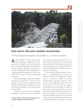68
Una nueva vida para piedras ancestrales
Los mayas legaron incógnitas a los estudiosos... y atractivos turísticos
Aracely Avendaño no tiene nada en contra
de los arqueólogos. Algunos de los diri-
gentes de su equipo lo son y la información
que van desenterrando sobre los antiguos ma-
yas que vivieron y practicaron sus ritos en el
inmenso emplazamiento del templo Yaxhá, en
el departamento guatemalteco de Petén, está
dando vida a lo que antes fue tan sólo piedra
y argamasa.
Pero la arqueología, conﬁesa esta entusias-
ta doctora en arquitectura, es sólo parte de la
historia. La otra es cómo se construyeron estos
ediﬁcios. En consecuencia, Yaxhá es a la vez un
yacimiento arqueológico y un emplazamiento
arquitectónico.
Avendaño está al frente de un equipo de
arqueólogos, arquitectos y otros especialistas
de la empresa guatemalteca Keit Sei. Su tra-
bajo consiste en desenterrar los misterios que
se encuentran bajo los bloques de piedra y al
mismo tiempo restaurar este material con una
atención al detalle que los mismos mayas reco-
nocerían y apreciarían.
Pero el objetivo ﬁnal del trabajo de Aven-
daño —y la justiﬁcación para un gasto de
millones de dólares en investigación y restau-
ración— es convertir a Yaxhá en una meca
turística capaz de producir ingresos y traba-
jo para esta empobrecida región del norte
de Guatemala. Con este ﬁn, otra empresa
guatemalteca está construyendo en Yaxhá in-
fraestructura turística que incluye centros de
información, baños, muelles e inclusive esca-
leras que permitan a los visitantes subir a la
cima de los templos más altos. La obra se lleva
a cabo como parte del Programa de Desarro-
llo Sostenible de Petén, ﬁnanciado con ayuda
En Yaxhá, templos recientemente recuperados se en-
cuentran rodeados por la foresta tropical.
©BancoInteramericanodeDesarrollo.Todoslosderechosreservados.
VisitenuestrositioWebparaobtenermásinformación:www.iadb.org/pub
 