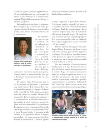 73
la caída de Aguateca, cuando la población lo-
cal huyó dejando atrás sus pertenencias. Su
trabajo ha sido publicado en la revista estado-
unidense National Geographic, en libros y en
artículos académicos.
La invasión contemporánea es más mun-
dana y compleja que la anterior, un hecho que
estimula el interés de Inomata como cientíﬁco
social y como persona interesada en la vida de
la gente común.
En primer lu-
gar, no cree que
el problema de
los colonos sea
simplemente de
naturaleza le-
gal. “Esta gente
es realmente po-
bre”, comentó.
“No se les puede
decir que no de-
ben instalarse en
esta área, que no
deben deforestar.
La tentación económica es demasiado grande.
Nuestro trabajo es buscar fórmulas para que
se beneﬁcien económicamente de esta área
protegida”.
En segundo lugar, Inomata cree que en
vez de ser parte del problema, la población
local puede ser parte de la solución. Este pun-
to de vista lo comparte el Programa de Desa-
rrollo Sostenible de Petén, que ﬁnancia gran
parte del trabajo de Inomata además de la
restauración de los monumentos antiguos y
la construcción de la infraestructura turística
que ayudará a atraer visitantes y generar in-
gresos para la economía local. En otros lugares
del departamento, el programa de Petén ayuda
a investigar y restaurar un segundo yacimien-
to maya de gran interés. El programa ayuda
también a los agricultores locales a mejorar
las cosechas y los pastos existentes con el ﬁn
de evitar la expansión de la frontera agrícola
hacia la relativamente prístina Reserva de la
Biosfera Maya en el norte.
El viaje a Aguateca es parte de la aventura.
El recorrido empieza tomando un barco en
la ciudad de Sayaxché, sobre la ribera del río
La Pasión, donde los transbordadores llevan
a cabo un negocio muy activo de transportar
vehículos de una orilla a otra. (El municipio
local no quiere construir un puente porque se
lleva un porcentaje de las tarifas por trasborda-
dor: 15 quetzales por carro, 20 por camioneta
y 30 por camión).
El barco serpentea a lo largo del río, pasan-
do por delante de mujeres que lavan su ropa
en la orilla mientras que sus niños juguetean
en el agua. Garzas blancas aguardan inmóvi-
les la aparición de algún pez desafortunado,
lo mismo que hacen los pescadores apostados
entre la maleza de la ribera.
Una hora más tarde, el barco atraca en un
muelle casero en la base de una empinada la-
dera. Al ﬁnal de una escalinata pronunciada,
el visitante llega a un extenso campamento
sobre una colina escarpada con vistas al río.
Es la hora del almuerzo y las mesas comuna-
les están ocupadas por estudiantes y profeso-
res guatemaltecos y extranjeros. Rodeando la
zona central hay cabinas rústicas, carpas, y un
sendero que lleva al yacimiento arqueológico.
El tedioso trabajo de lavar delicadas piezas de cerámi-
ca antigua puede resultar divertido si se realiza en
compañía de un colega.
Inomata ofrece trabajo a la
población local y conoci-
mientos a los académicos.
©BancoInteramericanodeDesarrollo.Todoslosderechosreservados.
VisitenuestrositioWebparaobtenermásinformación:www.iadb.org/pub
 