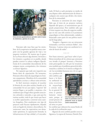 75
Ponciano sabe muy bien que los miem-
bros de la cooperativa no podrán nunca com-
petir con las grandes agencias de viaje y sus
paquetes turísticos. De manera que la gente
de Las Posas ofrecerá algo distinto. Invitarán a
los visitantes a quedarse en su pueblo, donde
pueden conocer la cultura indígena Quechí.
Guías de la comunidad, descendientes de los
antiguos mayas, acompañarán a los visitantes
a conocer Aguateca.
Por supuesto que todo esto requerirá una
buena dosis de capacitación. De momento,
Ponciano ofrece clases de arqueología en el mis-
mo campamento. Miembros de la comunidad
aprenderán a cocinar y a ofrecer otros servicios.
Es fácil mostrarse escéptico al escuchar
la historia de otro plan turístico basado en la
comunidad. En un caso típico, “expertos” del
exterior llegan a un pueblo y anuncian a los
residentes que el lugar ofrece grandes atraccio-
nes culturales y naturales, y que, para que los
turistas acudan, todo lo que tienen que hacer
es recibir capacitación y construir unos cuan-
tos bungalows. Pero usualmente este tipo de
proyecto suele fracasar rápidamente, dejando
atrás un legado de cinismo y desconﬁanza. En
numerosos casos, las expectativas son dema-
siado optimistas, la capacitación limitada, la
infraestructura de baja calidad y el mercadeo
nulo. El ﬁnal se suele precipitar en medio de
una disputa sobre administración de dinero o
cualquier otro asunto que divide a los miem-
bros de la comunidad.
Ponciano es consciente de estos riesgos.
Sabe que el éxito de un proyecto turístico
depende del apoyo y el asesoramiento que él
pueda proporcionar. Pero también sabe que
el éxito requiere un clima de negocios estable,
que en este caso sólo existirá si el yacimiento
arqueológico es bien administrado, cuidado y
ﬁnanciado como parte de una política nacio-
nal de largo plazo.
“Imagine a Aguateca con sus estructuras
restauradas y servicios turísticos ﬁables”, dice
Ponciano, “y piense cómo eso cambiaría la vi-
sión de futuro de todos”.
Pero hasta entonces, ¿qué hacer sobre el pro-
blema inmediato de los colonos que amenazan
con invadir el parque? Inomata y Ponciano
están preocupados no sólo por las invasiones
sino también por el problema general de defo-
restación y cambios en el sistema ecológico lo-
cal. Las sociedades humanas son a la vez agen-
tes y producto de
tales cambios, que
hacen a la histo-
ria ambiental un
tema recurrente
de arqueología
y ciencias socia-
les en general. El
tema es particu-
larmente intere-
sante porque el
actual proceso de
destrucción fores-
tal imita en parte
los cambios que subyacen las causas ﬁnales de
la caída de la civilización maya.
Algunos de estos cambios pueden verse en
Aguateca. La esposa de Inomata, Daniela Tria-
Los arqueólogos aﬁrman que
tanto el yacimiento como la
población local se beneﬁ-
ciarán mutuamente.
Estos jóvenes guatemaltecos aprenden sobre el pasa-
do misterioso y glorioso de su país.
©BancoInteramericanodeDesarrollo.Todoslosderechosreservados.
VisitenuestrositioWebparaobtenermásinformación:www.iadb.org/pub
 