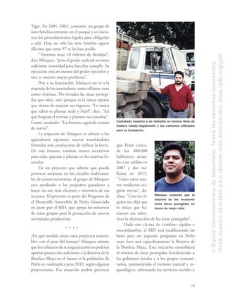 79
Tigre. En 2001–2002, comentó, un grupo de
siete familias entraron en el parque y se inicia-
ron los procedimientos legales para obligarles
a salir. Hoy, no sólo las siete familias siguen
allí sino que otras 97 se les han unido.
“Tenemos unas 10 órdenes de desalojo”,
dice Márquez, “pero el poder judicial no tiene
suﬁciente autoridad para hacerlas cumplir. Su
ejecución está en manos del poder ejecutivo y
éste es nuestro mayor problema”.
Pese a su frustración, Márquez no ve a la
mayoría de los asentadores como villanos, sino
como víctimas. No invaden las áreas protegi-
das por odio, sino porque es la única opción
que tienen de mejorar sus ingresos. “Lo único
que saben es plantar maíz y frijol”, dice. “Así
que limpian el terreno y plantan sus cosechas”.
Como resultado: “La frontera agrícola avanza
de nuevo”.
La respuesta de Márquez es ofrecer a los
agricultores opciones nuevas enseñándoles
fórmulas más productivas de utilizar la tierra.
De esta manera, tendrán menos incentivos
para talar, quemar y plantar en las reservas fo-
restales.
En un proyecto que admite que pueda
provocar sorpresas en los círculos tradiciona-
les de conservacionistas, el grupo de Márquez
está ayudando a los pequeños ganaderos a
hacer un uso más eﬁciente e intensivo de sus
recursos. El proyecto es parte del Programa de
el Desarrollo Sostenible de Petén, ﬁnanciado
en parte por el BID, que apoya los esfuerzos
de otros grupos para la protección de nuevas
actividades productivas.
¿En qué medida serán estos proyectos sosteni-
bles con el paso del tiempo? Márquez admite
que los esfuerzos de su organización no podrían
aportar protección suﬁciente a la Reserva de la
Biosfera Maya en el futuro si la población de
Petén se cuadruplica para 2013, según algunas
proyecciones. Esa situación podría provocar
que Petén crezca,
de los 400.000
habitantes actua-
les a un millón en
2007 y dos mi-
llones en 2013.
“Todos estos nue-
vos residentes exi-
girán tierras”, de-
clara. “Una vez al-
guien me dijo que
lo único que ha-
cíamos era ralen-
tizar la destrucción de las áreas protegidas”.
Dado este cli-ma de cambios rápidos e
incertidumbre, el BID está estableciendo las
bases para un segundo programa en Petén
cuyo foco será especíﬁcamente la Reserva de
la Biosfera Maya. Esta iniciativa consolidará
el sistema de áreas protegidas fortaleciendo a
los gobiernos locales y a los grupos comuni-
tarios, promoviendo el turismo natural y ar-
queológico, reforzando los servicios sociales y
Castañeda muestra a un visitante un terreno lleno de
madera talada ilegalmente y los camiones utilizados
para su transporte.
Márquez comenta que la
mayoría de los invasores
toma áreas protegidas en
busca de mejor vida.
©BancoInteramericanodeDesarrollo.Todoslosderechosreservados.
VisitenuestrositioWebparaobtenermásinformación:www.iadb.org/pub
 