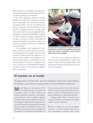 80
diversiﬁcando las actividades de producción,
incluyendo la gestión forestal además de la ex-
tracción de productos no forestales.
El nuevo programa ofrecerá un mayor
impulso a los esfuerzos de protección de estas
áreas insustituibles. Pero, en última instancia,
la respuesta debe venir de los habitantes de
Petén, los peteneros. ¿Se escucharán sus voces
cuando se adopten decisiones cruciales sobre
el uso de la tierra? La zona protegida de Petén,
¿Ampliará o reducirá la posibilidad de mejorar
sus vidas? ¿Pueden los grupos organizados de
la región convertirse en partes interesadas de
las áreas protegidas para ayudar a asegurar un
esfuerzo continuado, incluso ante cambiantes
vientos políticos?
Una ciudadanía local organizada y deci-
dida es elemento esencial para las perspecti-
vas de largo plazo de la región. Pero no puede
sustituir el papel esencial del gobierno en la
creación de un ambiente que conduzca a de-
cisiones democráticas, reconciliación de los
diversos grupos de interés y cumplimento de
la ley. La protección medioambiental depende
en última instancia de instituciones públicas
fuertes y eﬁcientes.
Un técnico de una organización no gubernamental me-
dioambiental se reúne con los agricultores para hablar
sobre cómo mejorar la producción y cómo reducir la
presión sobre áreas protegidas.
Manuel Barquín es gobernador de Pe-
tén, el departamento más grande de
Guatemala. Como tal debe ocuparse de
muchos problemas comunes a otros gober-
nadores del país. Pero en algunos aspectos
cruciales Petén enfrenta diferentes desafíos.
Por ejemplo, el departamento representa un
tercio del territorio nacional pero solamente
el 2 por ciento de la población. Abarca más
del 80 por ciento de las áreas protegidas de
Guatemala. Su crecimiento demográﬁco de
El hombre en el medio
El gobernador de Petén dice que los ciudadanos deben dar continuidad a
las políticas que buscan la prosperidad y la sostenibilidad ambiental
9,9 por ciento anual es el más alto del país.
Tiene la presencia gubernamental más pe-
queña de todos los departamentos pero el
mayor problema de criminalidad del país.
Barquín habló sobre el manejo de los
recursos de Petén en un ambiente de rápido
cambio social y económico.
P: Petén es famoso por sus áreas protegidas,
tanto por su herencia natural como por sus
sitios arqueológicos de primera clase. ¿Cómo
“Esto no es una cuestión de políticas y
leyes, sino de voluntad política”, asegura Cas-
tañeda. “Como técnicos, propondremos solu-
ciones pero ﬁnalmente las decisiones se toma-
rán a nivel político”.
©BancoInteramericanodeDesarrollo.Todoslosderechosreservados.
VisitenuestrositioWebparaobtenermásinformación:www.iadb.org/pub
 