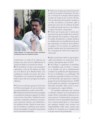 81
Según Barquín, la conservación genera beneﬁcios
económicos para los residentes locales.
caracterizaría el estado de los esfuerzos por
proteger estas áreas contra la deforestación, la
quema de árboles y la invasión de colonos?
R: En los últimos 12 años se ha invertido el
equivalente a más de 40 millones de dóla-
res en la Reserva de la Biosfera Maya y las
condiciones actuales son peores que antes.
El problema es la existencia de agendas ais-
ladas en que cada sector persigue sus propios
objetivos.
P: De una u otra forma, gran parte de la tierra
de Petén está protegida. ¿Es esto un obstáculo o
una oportunidad para su futuro desarrollo?
R: Si administramos bien las áreas protegidas
eventualmente podremos negociar el carbón
como lo hace Costa Rica. También los sitios
naturales y culturales constituyen un impor-
tante potencial turístico que beneﬁciará a
los residentes locales. Quizás el mejor ejem-
plo de beneﬁcios económicos que tenemos
de áreas protegidas es la gestión comunitaria
de las concesiones forestales.
P: Todas estas ventajas que usted menciona de-
penden de una gestión a largo plazo. Por ejem-
plo, el manejo de un bosque natural requiere
un plazo de tiempo de por lo menos 20 años.
Pero las administraciones políticas cambian y,
con ellas, las políticas y el personal. ¿Qué se
puede hacer para crear un ambiente de políti-
cas estable que pueda convencer a los escépticos
a realizar inversiones a largo plazo?
R: Pienso que la gente por sí misma pro-
porcionará una gran medida de la continui-
dad requerida por la gestión a largo plazo.
El trabajo del gobierno es diseñar políticas
en colaboración con la población local, para
que representen el consenso de los diferen-
tes grupos. De esta manera, los gobiernos
pueden cambiar, pero las instituciones loca-
les y los grupos de interés de la región per-
manecerán.
P:¿Qué se puede hacer desde el cargo de gober-
nador para fortalecer las instituciones demo-
cráticas y participantes aquí en Petén?
R: Mi trabajo es representar al presidente
de la República aquí en Petén, y transmi-
tir la seriedad con que la administración
considera los problemas del departamento.
Yo soy un facilitador, un coordinador. Mi
interlocutor principal en Petén es el Conse-
jo de Desarrollo, que representa a todos los
grupos de interés del departamento. El BID
nos ha traído este vehículo, un programa de
desarrollo sostenible. Ahora recae en noso-
tros organizarnos y seguir adelante.
Un mandato importante que tenemos
es infundir conﬁanza en los proveedores de
ayuda a Petén y desarrollar conﬁanza en no-
sotros mismos. Combatiendo la corrupción,
luchando contra la impunidad, demostrare-
mos a nuestra propia gente y a otros países
que podemos manejar estos recursos con
responsabilidad. Sobre todo, tenemos que
erradicar la corrupción por completo pues
es lo que más nos ha perjudicado.
©BancoInteramericanodeDesarrollo.Todoslosderechosreservados.
VisitenuestrositioWebparaobtenermásinformación:www.iadb.org/pub
 