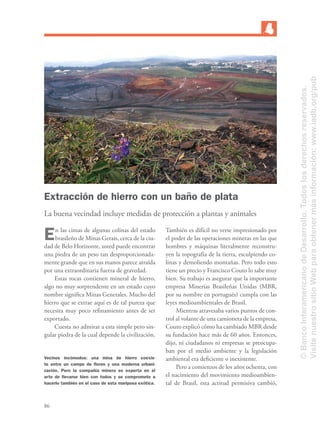 86
Extracción de hierro con un baño de plata
La buena vecindad incluye medidas de protección a plantas y animales
En las cimas de algunas colinas del estado
brasileño de Minas Gerais, cerca de la ciu-
dad de Belo Horizonte, usted puede encontrar
una piedra de un peso tan desproporcionada-
mente grande que en sus manos parece atraída
por una extraordinaria fuerza de gravedad.
Estas rocas contienen mineral de hierro,
algo no muy sorprendente en un estado cuyo
nombre signiﬁca Minas Generales. Mucho del
hierro que se extrae aquí es de tal pureza que
necesita muy poco reﬁnamiento antes de ser
exportado.
Cuesta no admirar a esta simple pero sin-
gular piedra de la cual depende la civilización.
También es difícil no verse impresionado por
el poder de las operaciones mineras en las que
hombres y máquinas literalmente reconstru-
yen la topografía de la tierra, esculpiendo co-
linas y demoliendo montañas. Pero todo esto
tiene un precio y Francisco Couto lo sabe muy
bien. Su trabajo es asegurar que la importante
empresa Minerías Brasileñas Unidas (MBR,
por su nombre en portugués) cumpla con las
leyes medioambientales de Brasil.
Mientras atravesaba varios puntos de con-
trol al volante de una camioneta de la empresa,
Couto explicó cómo ha cambiado MBR desde
su fundación hace más de 60 años. Entonces,
dijo, ni ciudadanos ni empresas se preocupa-
ban por el medio ambiente y la legislación
ambiental era deﬁciente o inexistente.
Pero a comienzos de los años ochenta, con
el nacimiento del movimiento medioambien-
tal de Brasil, esta actitud permisiva cambió,
Vecinos incómodos: una mina de hierro coexis-
te entre un campo de ﬂores y una moderna urbani-
zación. Pero la compañía minera es experta en el
arte de llevarse bien con todos y se compromete a
hacerlo también en el caso de esta mariposa exótica.
©BancoInteramericanodeDesarrollo.Todoslosderechosreservados.
VisitenuestrositioWebparaobtenermásinformación:www.iadb.org/pub
 