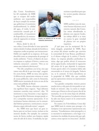 87
dijo Couto. Actualmente,
los 60 empleados de MBR
que se ocupan del medio
ambiente son responsables
de hacer cumplir las normas
que gobiernan el monitoreo
medioambiental, la calidad
del agua, el ruido, la con-
taminación causada por el
combustible, el tratamiento
de desperdicios y la restaura-
ción de vegetación en minas
ya cerradas.
Ahora, desde lo alto de
una colina, Couto divisaba la vasta operación
minera donde el trabajo afanado de hombres y
máquinas creaba un paisaje casi extraterrestre.
Habló con orgullo de su empresa y de lo que
describió como su compromiso de proteger el
medio ambiente. “Cierto, el objetivo de nues-
tra empresa es explotar el hierro y somos una
industria extractora”, comentó. “Pero ya no
somos una industria destructora”.
“No sólo cumplimos con la ley, sino que
vamos más allá de lo que ésta exige”, aseguró.
En cierta forma, MBR no tiene otra opción.
A diferencia de operaciones mineras en zonas
de escasa población, tales como la Amazonía,
MBR mueve montañas de tierra en una de las
zonas más pobladas de Brasil.
Para MBR, buenas relaciones comunita-
rias signiﬁcan buen negocio. “Aquí debemos
mantener controles muy estrictos”, dijo. “El
monitoreo es muy frecuente y muy riguroso.
La gente de Belo Horizonte siempre puede ve-
nir a comprobar nuestras operaciones. Si no
tuviéramos buenas relaciones con la comuni-
dad habrían protestas y restricciones y no po-
dríamos seguir abriendo minas”, aseguró.
Así, MBR tiene que hacer un gran es-
fuerzo para ser un buen vecino, incluso en los
menores detalles. Por ejemplo, los camiones
sucios de hierro reciben una limpieza rápida
antes de salir de la mina. A mediodía, las ope-
raciones se paralizan para que
los vecinos puedan almorzar
tranquilos.
MBR también trata de man-
tener buenas relaciones con el
entorno natural, dijo Couto.
Las minas abandonadas se
plantan con especies locales,
un trabajo difícil si se tiene
en cuenta la gran variedad
de plantas con sus propios
requisitos.
¿Y qué pasa con las mariposas? De la
mina Jangada, propiedad de MBR, ﬂuye
un arroyo del mismo nombre que atraviesa
la comunidad de Casa Branca, posiblemen-
te el último refugio de la exótica P. burche-
llanus. La empresa planiﬁca profundizar la
mina, algo que podría afectar el transcurso
de las aguas locales, incluyendo la vegetación
del arroyo de la que depende la mariposa.
Couto quería saber si la mariposa había sido
encontrada en el arroyo de Jangada. Todavía
no, se le contestó. Si fuera descubierta en
la propiedad de MBR, dijo que conﬁaba
que las operaciones mineras no representaran
una amenaza.
“Las grandes compañías mineras poseen
mucha tierra y sólo parte de ésta puede ser uti-
lizada en minería”, dijo. La razón es simple-
mente que el hierro se da en la parte alta de las
montañas, no en las zonas bajas de arboleda.
“Por increíble que parezca, la industria minera
ha sido una fuerza mayor en la conservación
de la naturaleza”.
En cuanto a la P. burchellanus, Couto dijo
que MBR haría lo mismo para proteger a la
mariposa si sus operaciones representaran una
amenaza. “Estudiaríamos cómo protegerla y si
es necesario la mudaríamos a otro lugar o to-
maríamos las medidas de protección que apli-
camos a otras especies en otras áreas”, declaró.
Couto: La minería ya no es una
industria destructora.
©BancoInteramericanodeDesarrollo.Todoslosderechosreservados.
VisitenuestrositioWebparaobtenermásinformación:www.iadb.org/pub
 