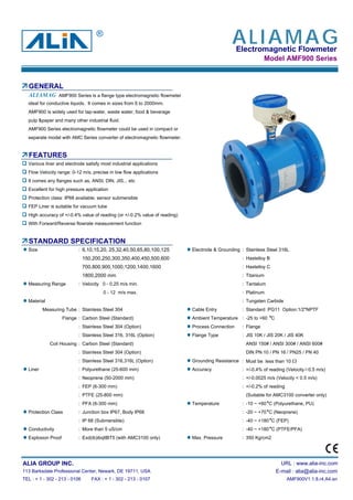 Electromagnetic Flowmeter
Model AMF900 Series
GENERAL
AMF900 Series is a flange type electromagnetic flowmeter
ideal for conductive liquids. It comes in sizes from 6 to 2000mm.
AMF900 is widely used for tap-water, waste water, food & beverage
pulp &paper and many other industrial fluid.
AMF900 Series electromagnetic flowmeter could be used in compact or
separate model with AMC Series converter of electromagnetic flowmeter.
FEATURES
Various liner and electrode satisfy most industrial applications
Flow Velocity range: 0-12 m/s, precise in low flow applications
It comes any flanges such as, ANSI, DIN, JIS... etc
Excellent for high pressure application
Protection class: IP68 available; sensor submersible
FEP Liner is suitable for vacuum tube
High accuracy of +/-0.4% value of reading (or +/-0.2% value of reading)
With Forward/Reverse flowrate measurement function
STANDARD SPECIFICATION
Size : 6,10,15,20, 25,32,40,50,65,80,100,125 Electrode & Grounding : Stainless Steel 316L
150,200,250,300,350,400,450,500,600 : Hastelloy B
700,800,900,1000,1200,1400,1600 : Hastelloy C
1800,2000 mm : Titanium
Measuring Range : Velocity 0 - 0.25 m/s min. : Tantalum
0 - 12 m/s max. : Platinum
Material : Tungsten Carbide
Measuring Tube : Stainless Steel 304 Cable Entry : Standard :PG11 Option:1/2"NPTF
Flange : Carbon Steel (Standard) Ambient Temperature : -25 to +60 C
: Stainless Steel 304 (Option) Process Connection : Flange
: Stainless Steel 316, 316L (Option) Flange Type : JIS 10K / JIS 20K / JIS 40K
Coil Housing : Carbon Steel (Standard) ANSI 150# / ANSI 300# / ANSI 600#
: Stainless Steel 304 (Option) DIN PN 10 / PN 16 / PN25 / PN 40
: Stainless Steel 316,316L (Option) Grounding Resistance : Must be less than 10 Ω
Liner : Polyurethane (25-600 mm) Accuracy : +/-0.4% of reading (Velocity≥0.5 m/s)
: Neoprene (50-2000 mm) : +/-0.0025 m/s (Velocity < 0.5 m/s)
: FEP (6-300 mm) : +/-0.2% of reading
: PTFE (25-800 mm) (Suitable for AMC3100 converter only)
: PFA (6-300 mm) Temperature : -10 ~ +60 C (Polyurethane, PU)
Protection Class : Junction box IP67, Body IP68 : -20 ~ +70 C (Neoprene)
: IP 68 (Submersible) : -40 ~ +180 C (FEP)
Conductivity : More than 5 uS/cm : -40 ~ +180 C (PTFE/PFA)
Explosion Proof : Exd(ib)ibqIIBT5 (with AMC3100 only) Max. Pressure : 350 Kg/cm2
ALIA GROUP INC. URL : www.alia-inc.com
113 Barksdale Professional Center, Newark, DE 19711, USA E-mail : alia@alia-inc.com
TEL : + 1 - 302 - 213 - 0106 FAX : + 1 - 302 - 213 - 0107 AMF900V1.1.8.r4.A4.en
ALIAMAG
ALIAMAG®
 