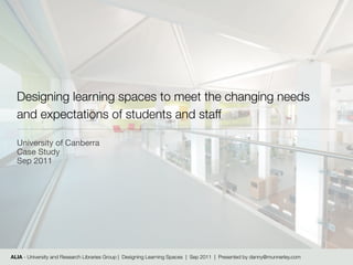 Designing learning spaces to meet the changing needs
  and expectations of students and staff

  University of Canberra
  Case Study
  Sep 2011




ALIA - University and Research Libraries Group | Designing Learning Spaces | Sep 2011 | Presented by danny@munnerley.com
 