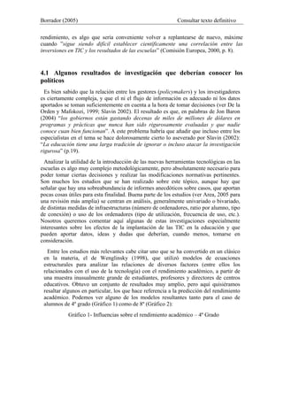 Borrador (2005) Consultar texto definitivo
rendimiento, es algo que sería conveniente volver a replantearse de nuevo, máxime
cuando ”sigue siendo difícil establecer científicamente una correlación entre las
inversiones en TIC y los resultados de las escuelas” (Comisión Europea, 2000, p. 8).
4.1 Algunos resultados de investigación que deberían conocer los
políticos
Es bien sabido que la relación entre los gestores (policymakers) y los investigadores
es ciertamente compleja, y que el ni el flujo de información es adecuado ni los datos
aportados se toman suficientemente en cuenta a la hora de tomar decisiones (ver De la
Orden y Mafokozi, 1999; Slavin 2002). El resultado es que, en palabras de Jon Baron
(2004) “los gobiernos están gastando decenas de miles de millones de dólares en
programas y prácticas que nunca han sido rigurosamente evaluadas y que nadie
conoce cuan bien funcionan”. A este problema habría que añadir que incluso entre los
especialistas en el tema se hace dolorosamente cierto lo aseverado por Slavin (2002):
“La educación tiene una larga tradición de ignorar o incluso atacar la investigación
rigurosa” (p.19).
Analizar la utilidad de la introducción de las nuevas herramientas tecnológicas en las
escuelas es algo muy complejo metodológicamente, pero absolutamente necesario para
poder tomar ciertas decisiones y realizar las modificaciones normativas pertinentes.
Son muchos los estudios que se han realizado sobre este tópico, aunque hay que
señalar que hay una sobreabundancia de informes anecdóticos sobre casos, que aportan
pocas cosas útiles para esta finalidad. Buena parte de los estudios (ver Area, 2005 para
una revisión más amplia) se centran en análisis, generalmente univariado o bivariado,
de distintas medidas de infraestructuras (número de ordenadores, ratio por alumno, tipo
de conexión) o uso de los ordenadores (tipo de utilización, frecuencia de uso, etc.).
Nosotros queremos comentar aquí algunas de estas investigaciones especialmente
interesantes sobre los efectos de la implantación de las TIC en la educación y que
pueden aportar datos, ideas y dudas que deberían, cuando menos, tomarse en
consideración.
Entre los estudios más relevantes cabe citar uno que se ha convertido en un clásico
en la materia, el de Wenglinsky (1998), que utilizó modelos de ecuaciones
estructurales para analizar las relaciones de diversos factores (entre ellos los
relacionados con el uso de la tecnología) con el rendimiento académico, a partir de
una muestra inusualmente grande de estudiantes, profesores y directores de centros
educativos. Obtuvo un conjunto de resultados muy amplio, pero aquí quisiéramos
resaltar algunos en particular, los que hace referencia a la predicción del rendimiento
académico. Podemos ver alguno de los modelos resultantes tanto para el caso de
alumnos de 4º grado (Gráfico 1) como de 8º (Gráfico 2):
Gráfico 1- Influencias sobre el rendimiento académico – 4º Grado
 