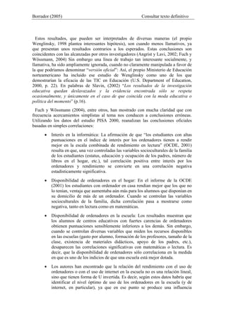 Borrador (2005) Consultar texto definitivo
Estos resultados, que pueden ser interpretados de diversas maneras (el propio
Wenglinsky, 1998 plantea interesantes hipótesis), son cuando menos llamativos, ya
que presentan unos resultados contrarios a los esperados. Estas conclusiones son
coincidentes con las alcanzadas por otros investigadores (Angrist y Lavi, 2002; Fuch y
Wössmann, 2004) Sin embargo una línea de trabajo tan interesante socialmente, y
llamativa, ha sido ampliamente ignorada, cuando no claramente manipulada a favor de
la que podríamos denominar “versión oficial”: Así, el propio Ministerio de Educación
norteamericano ha incluido ese estudio de Wenglinsky como uno de los que
demostrarían la eficacia de las TIC en Educación (U.S. Department of Education,
2000, p. 22). En palabras de Slavin, (2002) “Los resultados de la investigación
educativa quedan deslavazados y la evidencia encontrada sólo se respeta
ocasionalmente, y únicamente en el caso de que coincida con la moda educativa o
política del momento” (p.16).
Fuch y Wössmann (2004), entre otros, han mostrado con mucha claridad que con
frecuencia acercamientos simplistas al tema nos conducen a conclusiones erróneas.
Utilizando los datos del estudio PISA 2000, reanalizan las conclusiones oficiales
basadas en simples correlaciones:
• Interés en la informática: La afirmación de que “los estudiantes con altas
puntuaciones en el índice de interés por los ordenadores tienen a rendir
mejor en la escala combinada de rendimiento en lectura” (OCDE, 2001)
resulta en que, una vez controladas las variables socioculturales de la familia
de los estudiantes (estatus, educación y ocupación de los padres, número de
libros en el hogar, etc.), tal correlación positiva entre interés por los
ordenadores y rendimiento se convierte en una correlación negativa
estadísticamente significativa.
• Disponibilidad de ordenadores en el hogar: En el informe de la OCDE
(2001) los estudiantes con ordenador en casa rendían mejor que los que no
lo tenían, ventaja que aumentaba aún más para los alumnos que disponían en
su domicilio de más de un ordenador. Cuando se controlan las variables
socioculturales de la familia, dicha correlación pasa a mostrarse como
negativa, tanto en lectura como en matemáticas.
• Disponibilidad de ordenadores en la escuela: Los resultados muestran que
los alumnos de centros educativos con fuertes carencias de ordenadores
obtienen puntuaciones sensiblemente inferiores a los demás. Sin embargo,
cuando se controlan diversas variables que miden los recursos disponibles
en las escuelas (gasto por alumno, formación de los profesores, tamaño de la
clase, existencia de materiales didácticos, apoyo de los padres, etc.),
desaparecen las correlaciones significativas con matemáticas o lectura. Es
decir, que la disponibilidad de ordenadores sólo correlaciona en la medida
en que es uno de los indicios de que una escuela está mejor dotada.
• Los autores han encontrado que la relación del rendimiento con el uso de
ordenadores o con el uso de internet en la escuela no es una relación lineal,
sino que tienen forma de U invertida. Es decir, según estos datos habría que
identificar el nivel óptimo de uso de los ordenadores en la escuela (y de
internet, en particular), ya que en ese punto se produce una influencia
 