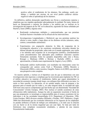 Borrador (2005) Consultar texto definitivo
positiva sobre el rendimiento de los alumnos. Sin embargo, usarlo por
debajo, y también por encima, de ese nivel podría conllevar efectos
negativos sobre el aprendizaje de los alumnos.
En definitiva, análisis demasiado superficiales nos llevan a conclusiones espurias y
simplistas que nos impiden aprehender adecuadamente la realidad. Por tanto, hemos de
hacer un llamamiento a mejorar los diseños y los análisis que se realizan en la
investigación del impacto de las TIC en la educación, siguiendo las líneas señaladas por
Haertel y Jeans (2000) y algunas otras:
• Realizando evaluaciones múltiples y contextualizadas, que nos permitan
localizar factores vinculados con la eficacia de las intervenciones.
• Investigaciones Longitudinales y Multinivel; que nos permitan analizar los
efectos a corto, medio y largo plazo en los distintos niveles (alumnos, aulas,
centros, comunidades autónomas)
• Experimentos con asignación aleatoria: la falta de respuestas de la
investigación educativa a las cuestiones socialmente relevantes durante las
últimas décadas ha propiciado, sobre todo en el mundo anglosajón, una vuelta
a los métodos más exigentes de la investigación científica, considerándolos
como procedimientos más adecuados para establecer relaciones causales
firmemente asentadas. Entre los ejemplos disponibles cabe citar a Rouse,
Krueger y Markman (2004) o Borman y Rachuba (2001) o, como
aproximación, el diseño cuasi experimental de Angrist y Lavy (2002).
• Incluyendo análisis multivariados: con resultados tan interesantes como los
conseguidos por autores como Fuch y Wössmann, (2004), Bussière y
Gluszynski (2004) o, entre nosotros, Gargallo, Suárez et al (2003), que aportan
una perspectiva más completa.
En nuestra opinión, e incluso en el hipotético caso de que se demostrase con esas
investigaciones más rigurosas y complejas que las inversiones para implantar las TIC en
el ámbito educativo no mejoran el rendimiento, habría que seguir planteándose la
necesidad de acometer (aunque desde luego, con enfoques bien diferentes) esa tarea. La
razón es bien sencilla. La educación, en un sentido amplio, trata de preparar a las
personas para el mundo que les rodea y, no cabe ninguna duda, la sociedad del siglo
XXI tiene unos nuevos componentes que han hecho que sea denominada “Sociedad del
Conocimiento” (Unión Europea, 2003). Pero incluso el sentido económico de estas
afirmaciones debe replantearse. Aunque ha sido un argumento recurrente el hecho de
que una preparación en tecnología es imprescindible para el avance económico de los
individuos y de las sociedades desarrolladas (U.S. Department of Education, 1996;
Unión Europea, 2003) diversos estudios (DiNardo y Pischke, 1997; Pabilonia y Zoghi,
2004) han demostrado que las eventuales diferencias en los ingresos de los empleados
no pueden atribuirse al hecho de trabajar con ordenadores, y en todo caso la relación
con ese factor es de la misma magnitud que con usar lápiz. Se trata por tanto de
fenómenos muy complejos escasamente estudiados, y además de una manera
frecuentemente inadecuada.
 