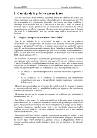 Borrador (2005) Consultar texto definitivo
5 Cambios de la práctica que no lo son
Con lo visto hasta ahora podemos fácilmente aplicar los criterios de análisis que
hemos presentado para analizar cambios relacionados con la introducción de las TIC y
que no responden a la problemática planteada. Los cambios que puede posibilitar la
tecnología necesariamente han de ir vinculados a una nueva forma de enseñar y
aprender. Hacer lo mismo que antes pero con ordenadores no es innovación. En realidad
son cambios que no sólo no responden a los problemas que está generando la llamada
“Sociedad de la Información” sino que muchas veces inciden negativamente en la
docencia.
5.1 Preparar una presentación con “PowerPoint”
Uno de los símbolos de la “modernidad” ha sido el uso por los profesores
universitarios del videoproyector, en muchos casos mediante aplicaciones generadas
mediante el programa PowerPoint, y en muchos casos como una evolución lógica a
partir del uso de retrotransparencias. Algunos datos: Cada día se proyectan 30 millones
de presentaciones PowerPoint, programa que está en 250 millones de ordenadores en el
mundo. Existen 4 millones de “clases magistrales” en PowerPoint en la web. (Gamboa,
2002, citando a Parker, 2001).
Es un sistema con ventajas e inconvenientes pero lo preocupante es que se considere
innovación de modo automático el uso de este recurso. Es más, en bastantes ocasiones
el uso del PowerPoint, por utilizar la denominación más frecuente, sólo ha supuesto una
degradación de la docencia. Posiblemente todos podríamos aportar una experiencia
similar a la de Parks (1999) pero los problemas de fondo más importantes son dos:
• Ha limitado la capacidad del profesor de modificar su discurso adaptándose al
grupo.
• No ha potenciado en el estudiante las competencias que anteriormente
comentábamos sino que se ha reproducido modelos magistrales y autoritarios
de la docencia.
El primer problema implica que el profesor ha perdido una de las grandes virtudes de
la clase magistral tradicional: la capacidad del profesor de adaptarse a los estudiantes y
de introducir cambios en el discurso.
El segundo supone que ha seguido sin resolver los problemas que justificaban la
introducción de las TIC.
Este último es muy grave. De hecho una revisión de la literatura sobre investigación
en relación al uso del PowerPoint muestra una absoluta incapacidad para diseñar nada
que no reproduzca literalmente la clase tradicional (Szabo y Hastings, 2000). Todavía
peor, las investigaciones reproducen una y otra vez un viejo diseño totalmente obsoleto
en el que un grupo recibe las clases con retroproyector mientras otro lo hace mediante
PowerPoint (Bartolomé, 1994).
Sin embargo el PowerPoint (o cualquier programa de presentación similar) es una
herramienta valiosísima para enriquecer nuestras presentaciones integrando documentos
de variados tipos (vídeo, animaciones, gráficos, sonido…), obligándonos a tratar de
expresar nuestras ideas de modo sintético, a jugar con las metáforas y las alegorías
visuales, etc.
 