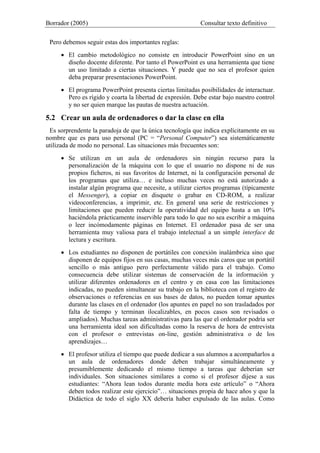 Borrador (2005) Consultar texto definitivo
Pero debemos seguir estas dos importantes reglas:
• El cambio metodológico no consiste en introducir PowerPoint sino en un
diseño docente diferente. Por tanto el PowerPoint es una herramienta que tiene
un uso limitado a ciertas situaciones. Y puede que no sea el profesor quien
deba preparar presentaciones PowerPoint.
• El programa PowerPoint presenta ciertas limitadas posibilidades de interactuar.
Pero es rígido y coarta la libertad de expresión. Debe estar bajo nuestro control
y no ser quien marque las pautas de nuestra actuación.
5.2 Crear un aula de ordenadores o dar la clase en ella
Es sorprendente la paradoja de que la única tecnología que indica explícitamente en su
nombre que es para uso personal (PC = “Personal Computer”) sea sistemáticamente
utilizada de modo no personal. Las situaciones más frecuentes son:
• Se utilizan en un aula de ordenadores sin ningún recurso para la
personalización de la máquina con lo que el usuario no dispone ni de sus
propios ficheros, ni sus favoritos de Internet, ni la configuración personal de
los programas que utiliza… e incluso muchas veces no está autorizado a
instalar algún programa que necesite, a utilizar ciertos programas (típicamente
el Messenger), a copiar en disquete o grabar en CD-ROM, a realizar
videoconferencias, a imprimir, etc. En general una serie de restricciones y
limitaciones que pueden reducir la operatividad del equipo hasta a un 10%
haciéndola prácticamente inservible para todo lo que no sea escribir a máquina
o leer incómodamente páginas en Internet. El ordenador pasa de ser una
herramienta muy valiosa para el trabajo intelectual a un simple interface de
lectura y escritura.
• Los estudiantes no disponen de portátiles con conexión inalámbrica sino que
disponen de equipos fijos en sus casas, muchas veces más caros que un portátil
sencillo o más antiguo pero perfectamente válido para el trabajo. Como
consecuencia debe utilizar sistemas de conservación de la información y
utilizar diferentes ordenadores en el centro y en casa con las limitaciones
indicadas, no pueden simultanear su trabajo en la biblioteca con el registro de
observaciones o referencias en sus bases de datos, no pueden tomar apuntes
durante las clases en el ordenador (los apuntes en papel no son trasladados por
falta de tiempo y terminan ilocalizables, en pocos casos son revisados o
ampliados). Muchas tareas administrativas para las que el ordenador podría ser
una herramienta ideal son dificultadas como la reserva de hora de entrevista
con el profesor o entrevistas on-line, gestión administrativa o de los
aprendizajes…
• El profesor utiliza el tiempo que puede dedicar a sus alumnos a acompañarlos a
un aula de ordenadores donde deben trabajar simultáneamente y
presumiblemente dedicando el mismo tiempo a tareas que deberían ser
individuales. Son situaciones similares a como si el profesor dijese a sus
estudiantes: “Ahora lean todos durante media hora este artículo” o “Ahora
deben todos realizar este ejercicio”… situaciones propia de hace años y que la
Didáctica de todo el siglo XX debería haber expulsado de las aulas. Como
 