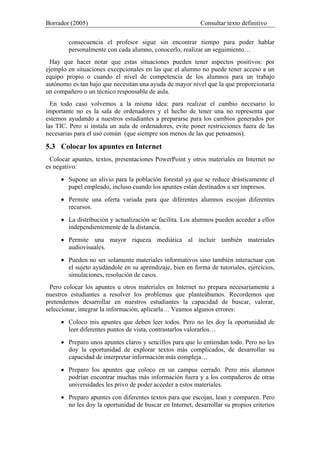 Borrador (2005) Consultar texto definitivo
consecuencia el profesor sigue sin encontrar tiempo para poder hablar
personalmente con cada alumno, conocerlo, realizar un seguimiento…
Hay que hacer notar que estas situaciones pueden tener aspectos positivos: por
ejemplo en situaciones excepcionales en las que el alumno no puede tener acceso a un
equipo propio o cuando el nivel de competencia de los alumnos para un trabajo
autónomo es tan bajo que necesitan una ayuda de mayor nivel que la que proporcionaría
un compañero o un técnico responsable de aula.
En todo caso volvemos a la misma idea: para realizar el cambio necesario lo
importante no es la sala de ordenadores y el hecho de tener una no representa que
estemos ayudando a nuestros estudiantes a prepararse para los cambios generados por
las TIC. Pero si instala un aula de ordenadores, evite poner restricciones fuera de las
necesarias para el uso común (que siempre son menos de las que pensamos).
5.3 Colocar los apuntes en Internet
Colocar apuntes, textos, presentaciones PowerPoint y otros materiales en Internet no
es negativo:
• Supone un alivio para la población forestal ya que se reduce drásticamente el
papel empleado, incluso cuando los apuntes están destinados a ser impresos.
• Permite una oferta variada para que diferentes alumnos escojan diferentes
recursos.
• La distribución y actualización se facilita. Los alumnos pueden acceder a ellos
independientemente de la distancia.
• Permite una mayor riqueza mediática al incluir también materiales
audiovisuales.
• Pueden no ser solamente materiales informativos sino también interactuar con
el sujeto ayudándole en su aprendizaje, bien en forma de tutoriales, ejercicios,
simulaciones, resolución de casos.
Pero colocar los apuntes u otros materiales en Internet no prepara necesariamente a
nuestros estudiantes a resolver los problemas que planteábamos. Recordemos que
pretendemos desarrollar en nuestros estudiantes la capacidad de buscar, valorar,
seleccionar, integrar la información, aplicarla… Veamos algunos errores:
• Coloco mis apuntes que deben leer todos. Pero no les doy la oportunidad de
leer diferentes puntos de vista, contrastarlos valorarlos…
• Preparo unos apuntes claros y sencillos para que lo entiendan todo. Pero no les
doy la oportunidad de explorar textos más complicados, de desarrollar su
capacidad de interpretar información más compleja…
• Preparo los apuntes que coloco en un campus cerrado. Pero mis alumnos
podrían encontrar muchas más información fuera y a los compañeros de otras
universidades les privo de poder acceder a estos materiales.
• Preparo apuntes con diferentes textos para que escojan, lean y comparen. Pero
no les doy la oportunidad de buscar en Internet, desarrollar su propios criterios
 