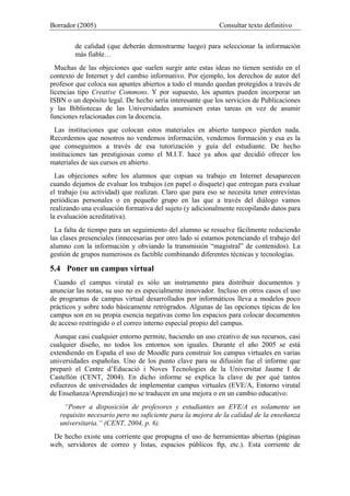 Borrador (2005) Consultar texto definitivo
de calidad (que deberán demostrarme luego) para seleccionar la información
más fiable…
Muchas de las objeciones que suelen surgir ante estas ideas no tienen sentido en el
contexto de Internet y del cambio informativo. Por ejemplo, los derechos de autor del
profesor que coloca sus apuntes abiertos a todo el mundo quedan protegidos a través de
licencias tipo Creative Commons. Y por supuesto, los apuntes pueden incorporar un
ISBN o un depósito legal. De hecho sería interesante que los servicios de Publicaciones
y las Bibliotecas de las Universidades asumiesen estas tareas en vez de asumir
funciones relacionadas con la docencia.
Las instituciones que colocan estos materiales en abierto tampoco pierden nada.
Recordemos que nosotros no vendemos información, vendemos formación y esa es la
que conseguimos a través de esa tutorización y guía del estudiante. De hecho
instituciones tan prestigiosas como el M.I.T. hace ya años que decidió ofrecer los
materiales de sus cursos en abierto.
Las objeciones sobre los alumnos que copian su trabajo en Internet desaparecen
cuando dejamos de evaluar los trabajos (en papel o disquete) que entregan para evaluar
el trabajo (su actividad) que realizan. Claro que para eso se necesita tener entrevistas
periódicas personales o en pequeño grupo en las que a través del diálogo vamos
realizando una evaluación formativa del sujeto (y adicionalmente recopilando datos para
la evaluación acreditativa).
La falta de tiempo para un seguimiento del alumno se resuelve fácilmente reduciendo
las clases presenciales (innecesarias por otro lado si estamos potenciando el trabajo del
alumno con la información y obviando la transmisión “magistral” de contenidos). La
gestión de grupos numerosos es factible combinando diferentes técnicas y tecnologías.
5.4 Poner un campus virtual
Cuando el campus virutal es sólo un instrumento para distribuir documentos y
anunciar las notas, su uso no es especialmente innovador. Incluso en otros casos el uso
de programas de campus virtual desarrollados por informáticos lleva a modelos poco
prácticos y sobre todo básicamente retrógrados. Algunas de las opciones típicas de los
campus son en su propia esencia negativas como los espacios para colocar documentos
de acceso restringido o el correo interno especial propio del campus.
Aunque casi cualquier entorno permite, haciendo un uso creativo de sus recursos, casi
cualquier diseño, no todos los entornos son iguales. Durante el año 2005 se está
extendiendo en España el uso de Moodle para construir los campus virtuales en varias
universidades españolas. Uno de los punto clave para su difusión fue el informe que
preparó el Centre d’Educació i Noves Tecnologies de la Universitat Jaume I de
Castellón (CENT, 2004). En dicho informe se explica la clave de por qué tantos
esfuerzos de universidades de implementar campus virtuales (EVE/A, Entorno virutal
de Enseñanza/Aprendizaje) no se traducen en una mejora o en un cambio educativo:
“Poner a disposición de profesores y estudiantes un EVE/A es solamente un
requisito necesario pero no suficiente para la mejora de la calidad de la enseñanza
universitaria.“ (CENT, 2004, p. 6).
De hecho existe una corriente que propugna el uso de herramientas abiertas (páginas
web, servidores de correo y listas, espacios públicos ftp, etc.). Esta corriente de
 