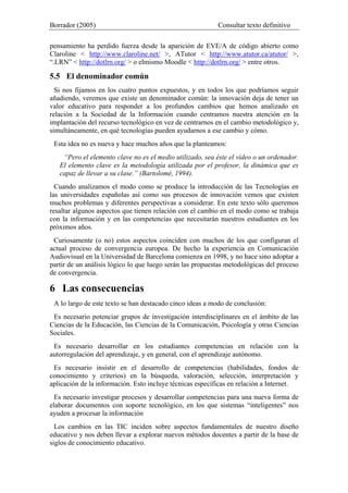Borrador (2005) Consultar texto definitivo
pensamiento ha perdido fuerza desde la aparición de EVE/A de código abierto como
Claroline < http://www.claroline.net/ >, ATutor < http://www.atutor.ca/atutor/ >,
“.LRN” < http://dotlrn.org/ > o elmismo Moodle < http://dotlrn.org/ > entre otros.
5.5 El denominador común
Si nos fijamos en los cuatro puntos expuestos, y en todos los que podríamos seguir
añadiendo, veremos que existe un denominador común: la innovación deja de tener un
valor educativo para responder a los profundos cambios que hemos analizado en
relación a la Sociedad de la Información cuando centramos nuestra atención en la
implantación del recurso tecnológico en vez de centrarnos en el cambio metodológico y,
simultáneamente, en qué tecnologías pueden ayudarnos a ese cambio y cómo.
Esta idea no es nueva y hace muchos años que la planteamos:
“Pero el elemento clave no es el medio utilizado, sea éste el vídeo o un ordenador.
El elemento clave es la metodología utilizada por el profesor, la dinámica que es
capaz de llevar a su clase.” (Bartolomé, 1994).
Cuando analizamos el modo como se produce la introducción de las Tecnologías en
las universidades españolas así como sus procesos de innovación vemos que existen
muchos problemas y diferentes perspectivas a considerar. En este texto sólo queremos
resaltar algunos aspectos que tienen relación con el cambio en el modo como se trabaja
con la información y en las competencias que necesitarán nuestros estudiantes en los
próximos años.
Curiosamente (o no) estos aspectos coinciden con muchos de los que configuran el
actual proceso de convergencia europea. De hecho la experiencia en Comunicación
Audiovisual en la Universidad de Barcelona comienza en 1998, y no hace sino adoptar a
partir de un análisis lógico lo que luego serán las propuestas metodológicas del proceso
de convergencia.
6 Las consecuencias
A lo largo de este texto se han destacado cinco ideas a modo de conclusión:
Es necesario potenciar grupos de investigación interdisciplinares en el ámbito de las
Ciencias de la Educación, las Ciencias de la Comunicación, Psicología y otras Ciencias
Sociales.
Es necesario desarrollar en los estudiantes competencias en relación con la
autorregulación del aprendizaje, y en general, con el aprendizaje autónomo.
Es necesario insistir en el desarrollo de competencias (habilidades, fondos de
conocimiento y criterios) en la búsqueda, valoración, selección, interpretación y
aplicación de la información. Esto incluye técnicas específicas en relación a Internet.
Es necesario investigar procesos y desarrollar competencias para una nueva forma de
elaborar documentos con soporte tecnológico, en los que sistemas “inteligentes” nos
ayuden a procesar la información
Los cambios en las TIC inciden sobre aspectos fundamentales de nuestro diseño
educativo y nos deben llevar a explorar nuevos métodos docentes a partir de la base de
siglos de conocimiento educativo.
 