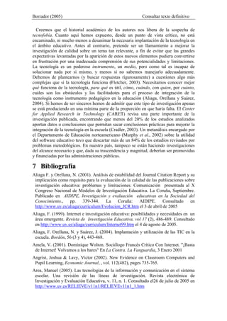 Borrador (2005) Consultar texto definitivo
Creemos que el historial académico de los autores nos libera de la sospecha de
tecnofobia. Cuanto aquí hemos expuesto, desde un punto de vista crítico, no está
encaminado, ni mucho menos a desanimar la necesaria implantación de la tecnología en
el ámbito educativo. Antes al contrario, pretende ser un llamamiento a mejorar la
investigación de calidad sobre un tema tan relevante, a fin de evitar que las grandes
expectativas levantadas por la aparición de estos nuevos elementos pudiera convertirse
en frustración por una inadecuada comprensión de sus potencialidades y limitaciones.
La tecnología es un poderoso instrumento, un medio, pero como tal es incapaz de
solucionar nada por si mismo, y menos si no sabemos manejarlo adecuadamente.
Debemos de plantearnos (y buscar respuestas rigurosamente) a cuestiones algo más
complejas que si la tecnología funciona (Fletcher, 2003). Necesitamos conocer mejor
qué funciona de la tecnología, para qué es útil, cómo, cuándo, con quien, por cuánto,
cuáles son los obstáculos y los facilitadotes para el proceso de integración de la
tecnología como instrumento pedagógico en la educación (Aliaga, Orellana y Suárez,
2004). Si hemos de ser sinceros hemos de admitir que este tipo de investigación apenas
se está produciendo en una mínima parte de la proporción en que haría falta. El Center
for Applied Research in Technology (CARET) revisa una parte importante de la
investigación publicada, encontrando que menos del 20% de los estudios analizados
aportan datos o conclusiones que permitan sacar conclusiones prácticas para mejorar la
integración de la tecnología en la escuela (Cradler, 2003). Un metanálisis encargado por
el Departamento de Educación norteamericano (Murphy et al., 2002) sobre la utilidad
del software educativo tuvo que descartar más de un 84% de los estudios revisados por
problemas metodológicos. En nuestro país, tampoco se están haciendo investigaciones
del alcance necesario y que, dada su trascendencia y magnitud, deberían ser promovidas
y financiadas por las administraciones públicas.
7 Bibliografía
Aliaga F. y Orellana, N. (2001). Análisis de estabilidad del Journal Citation Report y su
implicación como requisito para la evaluación de la calidad de las publicaciones sobre
investigación educativa: problemas y limitaciones. Comunicación presentada al X
Congreso Nacional de Modelos de Investigación Educativa. La Coruña, Septiembre.
Publicado en AIDIPE, Investigación y evaluación educativas en la Sociedad del
Conocimiento., pp. 339-344. La Coruña: AIDIPE. Consultado en
http://www.uv.es/aliaga/curriculum/Evolucion_JCR.htm el 3 de abril de 2005
Aliaga, F. (1999). Internet e investigación educativa: posibilidades y necesidades en un
área emergente. Revista de Investigación Educativa, vol 17 (2), 486-489. Consultado
en http://www.uv.es/aliaga/curriculum/Internet99.htm el 4 de agosto de 2005.
Aliaga, F. Orellana, N. y Suárez, J. (2004). Implantación y utilización de las TIC en la
escuela. Bordón, 56 (3 y 4), 443-468.
Amela, V. (2001). Dominique Wolton. Sociólogo Francés Crítico Con Internet. "¡Basta
de Internet! Volvamos a los bares" En La Contra. La Vanguardia, 3 Enero 2001
Angrist, Joshua & Lavy, Victor (2002). New Evidence on Classroom Computers and
Pupil Learning, Economic Journal, , vol. 112(482), pages 735-765.
Area, Manuel (2005). Las tecnologías de la información y comunicación en el sistema
escolar. Una revisión de las líneas de investigación. Revista electrónica de
Investigación y Evaluación Educativa, v. 11, n. 1. Consultado el26 de julio de 2005 en
http://www.uv.es/RELIEVE/v11n1/RELIEVEv11n1_1.htm
 