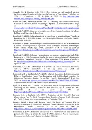 Borrador (2005) Consultar texto definitivo
Azevedo, R., & Cromley, J.G., (2004). Does training on self-regulated learning
facilitate students' learning with hypermedia? Journal of Educational Psychology,96,
523- 535. Consultado el 27 de julio de 2005 en http://www.azevedo-
lab.umd.edu/ctl/images/Azevedo_Cromley(2004).pdf
Baron, Jon (2004). Opening Remarks. OECD-U.S.Meeting on Evidence-Based Policy
Research in Education. Forum Proceedings – April 19 -20. Consultado el 15 de mayo
de 2005 en
www.excelgov.org/displayContent.asp?NewsItemID=5536&Keyword=prppcEvidence
Bartolomé, A. (1994). Recursos tecnològics per a la docència universitaria. Barcelona:
Publicacions Universitat de Barcelona.
Bartolomé, A. (1994). Sobre el estado de la cuestión de la Investigación en Tecnología
Educativa. En J. de Pablos (coord.), La Tecnología Educativa en España, Sevilla:
Universidad de Sevilla.
Bartolomé, A. (1997). Preparando para un nuevo modo de conocer. En M.Rosa Gorreta
(Coord.). Desenvolupament de capacitats: Noves Estraègies. Hospitalet de Llobregat:
Centre cultural Pineda. Pgs. 69-86. Consultado el 10 de enero de 2005 en
http://www.lmi.ub.es/personal/bartolome/articuloshtml/bartolom_pineda_96/index.ht
ml.
Bartolomé, A. (2000). Informar y comunicar en los procesos educativos del siglo XXI.
Ponencia en el "XII Congreso nacional e Iberoamericano de Pedagogía”. Organizado
por Sociedad Española de Pedagogía el 27 de septiembre, 2000. Madrid. Consultado
en www.lmi.ub.es/personal/bartolome/articuloshtml/00_cambios_Iberoam.pdf el 2 de
agosto de 2005.
Bartolomé, A. (2004). La tecnología en la escuela. En Aula de Innovación Educativa,
133-134, 65-69. Consultado el 10 de enero de 2005 en
http://www.lmi.ub.es/personal/bartolome/articuloshtml/04_futuro.pdf
Bembenutty, H. y Karabenick, S.A. (2004). Inherent Association Between Academic
Delay of Gratification, Future Time Perspective, and Self-Regulated Learning. En
Educational Psychology Review, Vol. 16, No. 1, March. Consultado el 3 de abril de
2005 en http://www.ingentaconnect.com/content/klu/edpr/2004/00000016/00000001.
Acceso limitado a través de Kluwer Academic Publishers:
Bjorn, M. & Yue Chen, Y. (1996). "The world-wide market: Living with the realities of
censorship on the Internet". Webnet'96. San Francisco 15-19 Octubre de 1996.
Consultado el 2 de agosto de 2005 en
http://curry.edschool.Virginia.EDU/aace/conf/webnet/html/108/108.htm
Borman, G.D. y Rachuba, L.T. (2001). Evaluation of the Scientific Learning
Corporation’s Fast ForWord Computer-Based Training Program in the Baltimore
City Public Schools. Informe preparado para la Fundación Abell.
Bussière, Patrick y Gluszynski, Tomasz (2004). The Impact of Computer Use on
Reading Achievement of 15-year-olds. Gatineau, Canada: Human Resources and Skills
Development Canada. Consultado el 12 de junio de 2005 en
http://www11.hrsdc.gc.ca/en/cs/sp/hrsdc/lp/publications/2004-002625/page00.shtml.
Bustamante, E. (1998). Barcelona: La sociedad de la información: un largo camino de
pensamiento utópico y crítico. En Juan de Pablos (coord.): Nuevas Tecnologías.
Comunicación Audiovisual y Educación. Cedecs Editorial.
 